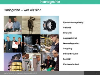 Hansgrohe – wer wir sind


                                                                 Unternehmungslustig

                                                                 Visionär

                                                                 Innovativ

                                                                 Ausgezeichnet

                                                                 Wasserbegeistert

                                                                 Sorgfältig

                                                                 Umweltbewusst

                                                                 Familiär

                                                                 Kundenorientiert



Siegfried Gänßlen 50. AK-Tagung Berlin Brandenburg/ 20.04.2012           © 2010 Hansgrohe AG   5
 
