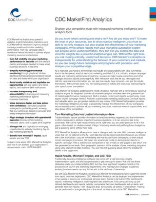 CDC MarketFirst | Datasheet
CDC MarketFirst Analytics is a powerful
analytics engine that enables marketers using
CDC MarketFirst Interaction Engine to analyze
campaign results and monitor marketing
performance. From raw campaign data, it
reveals the metrics you need to optimize all your
marketing resources and activities.
Gain full visibility into your marketing
•	
performance in seconds with the relevant
metrics and analysis needed to make smart
business decisions in real time
Simplify marketing performance
•	
monitoring through graphical, intuitive
dashboards that can be personalized based
on roles and levels within your organization
Avoid costly mistakes and capitalize on
•	
opportunities with key pattern and trend
reports, and real-time alert notifications
Increase transparency and
•	
accountability by tracking and measuring
marketing performance against
business objectives
Make decisions faster and take action
•	
with confidence—formulate corporate
strategies for profitable growth, knowing
that your actions are based on accurate and
timely enterprise information
Align strategic direction with operational
•	
execution to ensure that marketing
forecasts, plans, and budgets all tie together
Manage risk
•	 and capitalize on emerging
opportunities by actively monitoring day-to-
day marketing operations
Benefit from minimal IT impact,
•	 rapid
results, and low TCO
To learn more about CDC MarketFirst Analytics
and how it can address your organization’s
unique needs, call +1-877-748-6825
Do you know what’s working and what’s not? And do you know why? To make
the most of your resources, and to drive revenue intelligently, you must be
able to not only measure, but also analyze the effectiveness of your marketing
campaigns. While simple reports from your marketing automation system
can provide some useful information, they don’t let you explore the data and
mine the insights like a powerful analytics engine can. Without the right tools,
you risk making untimely, uninformed decisions. CDC MarketFirst Analytics is
indispensable for understanding the behavior of your customers and markets,
so you can design future campaigns and programs with precision—and
sharpen your competitive edge.
As a marketer, you need to demonstrate real results and accountability with clear-cut metrics.
And in the fast-paced world of electronic marketing and Web 2.0, it is critical to analyze campaign
results and marketing performance in real time, so you can make course-corrections and other
strategic decisions quickly and insightfully. With interactive tools that let you interrogate and
drill into near real-time information, you can see how results have occurred—not just the results
themselves. Without these tools, you risk wasting precious dollars and resources, and leaving the
door open for your competition.
CDC MarketFirst Analytics addresses the needs of today’s marketer with a tremendously powerful
analytics engine. Its integrated portfolio of innovative analytics modules takes the guesswork out
of marketing performance management. Built-in analytic content and reports support every major
aspect of your campaign metrics. And with customizable marketing dashboards, pre-built reports,
and valuable alerts, you get greater visibility into key drivers. CDC MarketFirst Analytics provides
the marketing intelligence you need to proactively manage the effectiveness of your campaigns,
reduce wasted spend, optimize all your marketing resources, maximize revenue opportunities, and
stay ahead of the competition.
Turn Marketing Data into Usable Information—Now
Traditional static reports provide information on what has already happened, but that information
is often inadequate to address important business questions, or it can arrive too late to be
actionable. Without the right measurements at the right time, you are under pressure to fill in the
gaps—often based on intuition instead of logic. Improving results and justifying future budgets is
just a guessing game without hard data.
CDC MarketFirst Analytics allows you to have a ‘dialogue’ with the data. With business intelligence
views that can be tailored on-the-fly—and data that can be sliced and diced however you choose
with a few short clicks—you will immediately see how to plan future campaigns, or even adjust
current campaigns in process. Drill down into a particular profile or demographic data for a
specific campaign. View a side-by-side comparison of two e-mails or web pages to see which one
has generated more leads. Gain geographic precision to the analysis of your marketing programs
using CDC MarketFirst Map Analytics. You won’t be left guessing about either the smallest of
details or the big picture.
Rapid Results, Minimal IT Impact, and Low TCO
Traditionally, business intelligence software has come with a high price tag, lengthy
implementation cycle, and arduous processes to get users up to speed. Not only can these
obstacles erode your implementation ROI, but they have significant negative impact on the
productivity of your IT and Marketing departments. And making future changes to address
evolving business needs can only further add to the total cost of ownership.
But with CDC MarketFirst Analytics, existing CDC MarketFirst Interaction Engine customers benefit
from rapid, pain-free deployment. CDC MarketFirst Analytics can be deployed and implemented
in two weeks or less by our professional services team, thanks to its built-in KPIs, dashboards,
reports, marketing intelligence, and integrated data warehouse. End-users can bring up pre-
defined dashboards and reports instantly, personalize their own dashboards, set up alerts, and
generate their own reports—with ‘drag and drop’ functionality, all without IT intervention. Training
can be performed in a single day due to the visual, intuitive nature of the CDC MarketFirst
CDC MarketFirst Analytics
Sharpen your competitive edge with integrated marketing intelligence and
analytics tools
 
