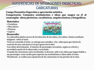 SUGERENCIAS DE SITUACIONES DIDÁCTICAS:
                 CARICATURAS
Campo Formativo Expresión y apreciación artística.
Competencia: Comunica sentimientos e ideas que surgen en él al
contemplar obras pictóricas, escultóricas, arquitectónicas y fotográficas.
Materiales:
• Cartulinas
• Marcadores
• Pinturas
• Lápices
Desarrollo:
•La educadora platica acerca de los derechos de las niñas y los niños e ilustra mediante
imágenes sobre el tema.
•Una vez conocido el tema, se entrega una cartulina a los niños para que inicien la
creación de una caricatura en la que aparecerá el niño.
•Los niños determinarán el número de personajes necesarios, según su criterio y
necesidad a partir de lo observado y escuchado.
•Cuando las caricaturas estén terminadas, la docente pide a los niños que hagan hablar a
sus personajes, como medio para expresar sus sentimientos e ideas sobre el tema.
•Finalmente, se realiza una exposición de las caricaturas en las paredes de la clase.
 
