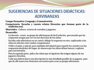 SUGERENCIAS DE SITUACIONES DIDÁCTICAS:
               ADIVINANZAS
Campo Formativo: Lenguaje y Comunicación.
Competencia: Escucha y cuenta relatos literarios que forman parte de la
  tradición oral.
Materiales: Colores, octavos de cartulina y juguetes.
Desarrollo:
— La docente creará un grupo de adivinanzas de fácil solución, procurando que las
  respuestas tengan que ver con los derechos de los niños.
— Escriba cada adivinanza en un cartel y dibuje la respuesta en otro, explicando a los
  niños la relación entre ambos componentes.
— Utilice el patio o aula de usos múltiples del plantel para repartir los carteles con las
  respuestas alrededor del lugar, de manera que los niños deban buscar y explorar
  para encontrarlos.
— Para la segunda parte, pida a los niños que al siguiente día traigan alguno de sus
  juguetes favoritos.
— Cada uno deberá hacer una descripción lo más detallada posible de su juguete, para
  que de allí tomen los elementos necesarios para crear su propia adivinanza.
 