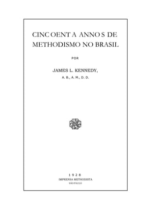 CINC OENT A ANNO S DE
METHODISMO NO BRASIL
POR
JAMES L. KENNEDY,
A. B., A. M., D. D.
1 9 2 8
IMPRENSA METHODISTA
SÃO PAULO
 