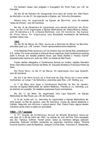 Foi também nesse mez prégado o Evangelho em Porto Feliz, por J.R. de
Carvalho.
No dia 20 de Outubro foi inaugurada uma casa de cultos em São Paulo
de Muriahé e no dia 21, foi organizada a Egreja, por Victorino Gonçalves.
Nesse mez, foi organiza da na Egreja de Barrinha, uma So ciedade
"Jóias de Christo”, com 60 membros.
No dia 10 de Dezembro foi organizada uma escola dominical em Porto
Feliz: no dia 13 foi organizada a Egreja Methodista de Pedra Branca, Palma,
com 19 membros e a 14, a Escola Dominical, com 23 membros. Na Egreja
de Porto Novo, foi organiza da uma Sociedade Auxiliadora de Senhoras,
também nesse mez.
1902
No dia 20 de Março de 1902, reuniu -se a Districtal de Minas na Barrinha,
presidida pelo p.p. J.M. Lander. Foram apresentados bons relatorios.
A de Ribeirão Preto reuniu-se a 27 do mesmo mez em Santa Rita, presidida por
E.E. Joiner. Foi muito animada e cheia de fervor espiritual. Esta Conferencia resolveu
pedir á Annual, em sessão próxima futura, que fosse abolido o "modus vivendi"
adoptado pela mesma em Julho de 1900, na cidade de São Paulo.
Foram eleitos delegados á Conferencia Annual os irmãos: capitão Ramalho
Pinto, Claro Marcondes Homem de Mello, Dr. Eduardo Shalders e Francisco Pedro da
Silva.
Em Porto Novo, no dia 31 de Mar ço, foi organizada uma Liga Epworth,
com 40 membros.
No dia 3 de Abril reuniu -se a Districtal de São Paulo em o novo salão
methodista, ao Largo 7 de Setembro, presidida pelo Rev. J.W. Wolling, p.p.
A 1º de Maio teve logar a Conferencia Districtal do Rio de Janeiro,
reunida na Egreja Methodista de Jardim Botânico. Presidiu-a J.L. Kennedy, p.p.
do districto em questão. Os relatórios pastoraes foram animadores.
No dia 11 de Maio, foi organizada uma Liga Epworth, na Egreja
Methodista de São Paulo, por J.M. de Camargo.
A 15 de Junho por J.L. Kennedy foi organizada a Egreja Methodista de
Villa Isabel, no Rio de Janeiro, com 55 membros, vindos do Jardim Botânico e
Cattete. Segundo nos informou o actual pastor, Rev. Osorio Caire, alguns destes
membros ainda vivem e estão em actividade.
1902 - 17.ª sessão
A 17ª. sessão da Conferencia Annual da Missão Brasileira reuniu-se
nos dias 24 a 28 de Julho de 1902, na cidade de Juiz de Fóra. Com excepção
dos Srs. Tarboux, Vollmer, Terrell Joiner, todos os membros clérigos estavam
presentes. Estavam também presentes os seguintes membros leigos: Tenente
Coronel Quintino José de Medeiros, Joaquim Correa Dias, Francisco A. Deslandes,
 