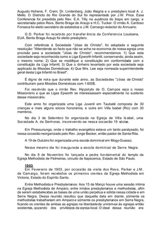 Augusto Hohene, F. Crem, Dr. Lindenberg, João Alegria e o presbytero local A. J.
Mello. O Districto do Rio Grande do Sul foi representado por J.W. Price. Essa
Conferencia foi presidida pelo Rev. E.A. Tilly na ausência do bispo em cargo, e
secretariada pelos Revs. Bento Braga de Araujo e H.C. Tucker. O irmão A. Cardoso
Fonseca foi eleito secretário de estatistica e J.M. Camargo redactor do Annuario.
G.D. Parker foi recebido por transfer ência da Conferencia Louisiana,
EUA. Bento Braga Araujo foi eleito presbytero.
Com referência á Sociedade "Jóias de Christo", foi adoptada a seguinte
resolução: "Attendendo ao facto que não se acha na economia de nossa egreja uma
provisão para a sociedade "Jóias de Christo", recommendamos: 1) Que esta
sociedade seja reconhecida como a Liga Epworth Infantil, conservando, ainda assim,
o mesmo nome; 2) Que se modifique a constituição em conformidade com a
constituição da Liga Infantil; 3) Que o dinheiro levantado por esta sociedade seja
applicado ás Missões Domésticas; 4) Que Mrs. Lee seja nomeada superintendente
geral desta Liga Infantil no Brasil".
É digno de not a que durante este anno, as Sociedades "Jóias de Christo”
contribuiram para Missões Domésticas com 1:600$.
Foi resolvido que o irmão Rev. Hippolyto de O. Campos seja o nosso
Missionário e que as Ligas Epworth se interessassem especialmente no sustento
desse missionário.
Este anno foi organizada uma Liga Juvenil em Taubaté composta de 30
crianças e mais alguns sócios honorários, e outra em Villa Isabel (Rio) com 30
membros.
No dia 3 de Setembro foi organizada na Egreja de Villa Is abel, uma
Sociedade A. de Senhoras, inscrevendo -se nessa occasião 19 sócias.
Em Pirassununga, onde o trabalho evangélico estava um tanto paralysado, foi
nessa occasião reorganizado pelo Rev. Jorge Becker, então pastor de Santa Rita.
A 19 de Outubro foi organizada uma escola dominical em Mogy-Guassú.
Nesse mesmo dia foi inaugurada a escola dominical de Serra Negra.
No dia 8 de Novembro foi lançada a pedra fundamental do templo da
Egreja Methodista de Palmeiras, circuito de Itapecerica, Estado de São Paulo.
1903
Em Fevereiro de 1903, por occasião da visita dos Revs. Parker e J.M.
de Camargo, foram recebidos os primeiros crentes da Egreja Methodista em
Victoria, Estado do Espírito Santo.
Entre Methodista e Presbyterianos: Aos 15 de Março houve uma sessão íntima
na Egreja Methodista de Amparo, entre irmãos presbyterianos e methodistas, afim
de serem estabelecidas as bases de uma união perpétua e sólida nessa cidade e em
Serra Negra. Dessa reunião resultou que daquella data em diante, sómente os
methodistas trabalhariam em Amparo e sómente os presbyterianos em Serra Negra,
ficando os crentes de ambas as egrejas na liberdadede unirem-se ás egrejas então
existentes, gozando dos privilégios da egreja local. O ideal dessa reunião era
 