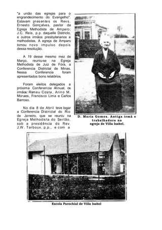 "a união das egrejas para o
engrandecimento do Evangelho".
Estavam pr es entes os Rev s.
Ernesto Gonçalves, pastor da
Egreja Methodista de Amparo;
J.C. Reis, p.p. daquelle Districto,
e outros irmãos presbyterianos e
methodistas. A egreja de Amparo
tomou novo impulso depois
dessa resolução.
A 19 desse mesmo mez de
Março, reuniu-se na Egreja
Methodista de Juiz de Fóra, a
Conferencia Districtal de Minas.
Nessa Conferencia foram
apresentados bons relatórios.
Foram eleitos delegados a
próxima Conferencia Annual, os
irmãos: Romeu Costa , Arin o M.
Moraes, Francisco Lima e Carlos
Barroso.
No dia 8 de Abril teve logar
a Conferencia Districtal do Rio
de Janeiro, que se reuniu na
Eg reja Methodis ta do Se rtão,
sob a presid ência do Rev.
J.W . Tarboux, p.p., e com a
D. Maria Gomes. Antiga irmã e
trabalhadora na
egreja de Villa Isabel.
Escola Parochial de Villa Isabel
 