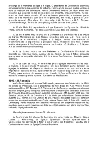 presença de 8 membros clérigos e 4 leigos. O presidente da Conferencia examinou
minuciosamente todos os ramos do trabalho, verificando que em muitos sentidos a
obra do districto era animadora. Nessa Conferencia deu-se um facto muito inte-
ressante, que já várias vezes se realizou; no em tanto, provavelmente, nunca
mais se dará neste mundo. É que estiveram presentes e tomaram parte
nella os tr ês membros com que foi organiz ada, em 1886, a primeira Con -
ferencia Annual. São elles: J.L. Kenned y, J.W . Tarboux e H.C. Tucker.
Como lembrança, foi tirada um a photographia desses tres juntos.
A 10 de Maio foi organiza da a Liga Ep worth da Egreja de Ribeirão
Preto, com 28 membros. Foi essa a primeira Liga daquelle districto.
A 28 do mesmo mez re uniu -se a Conferencia Districtal de S ão Paulo
na Egreja Methodista de S ão Roque, presidida pelo p.p. J.C. Reis, com a
presença de 8 membros cl érigos e 5 leigos. Nessa Con ferencia foi
recommendado á experiência o prégador local, Theodoro dos Reis. Foram
eleitos delegados á Conferencia Annual, os irmãos : C. Shalders, J. B. Nunes,
A.J. de Mello e Henrique Lindenberg.
A 6 de Junho reuniu -se em Batataes a Co nfer ência Districtal do
Districto de Ribeir ão Preto. Apesar de ser tardia, devido á febre amarella
que grassava naquelle districto, foi boa essa Conferencia; humilde, porém
espiritual.
A 17 de Abril de 1903, foi celebrado pelas Egrejas Methodistas de todo
o mundo, o bi -centen ário Wesleyano, em que tomaram parte também as
egrejas brasileiras. O Expositor dedicou um número da sua folha a esse
importante acontecimento, apresentando um esboço bi og ra ph ic o de Jo ão
Wesle y pa ra es tu do do no ss o povo, tir and o liçõ es ed if ican tes da vi da e
tr ab al ho de ss e gr an de homem , fun da dor do Methodismo.
1903 - 18.ª sessão
A Conferencia Annual, em sua XVIII sessão, reuniu-se, aos 30 de Julho de 1903,
na cidade de Piracicaba, sob a presidencia do Rev. bispo Dr. A.W. Wilson. Foram
eleitos secretários J.E. Tavares, H.C. Tucker e J.M. de Camargo, sendo o primeiro para
as actas em portuguez, o segundo para traductor e o terceiro para Estatística e redactor
do Annuario. Dos clérigos estavam ausentes com licença: J.M. Lander, W.B. Lee, nos
Estados Unidos, e J.R. de Carvalho e A.I. de Mello, por enfermidade. Estava também
ausente J.M. Terrell, do Rio Grande do Sul. Poucos delegados leigos se achavam
presentes, sendo entre elles Romeu Costa, João A. Costa, João J. Ruiz e Dr. Henrique
Lindenberg. Pelos relatórios dos pastores verificou-se um augmento liquido de 450
membros para o anno, havendo um total de 4.358 pessoas em plena communhão,
incluindo 15 prégadores locaes.
Os collegios esse anno tiveram 801 alumnos.
A Conferencia foi altamente honrada por uma visita do Revmo. bisp o
Luci en L. Kinsolving, da Egreja Episco pal. Sendo aprese n tado á
Conferencia, foi convidado a falar e tomar parte nos trabalhos. Saudou elle a
Conferencia em nome da Egreja Episcopal Brasileira.
 