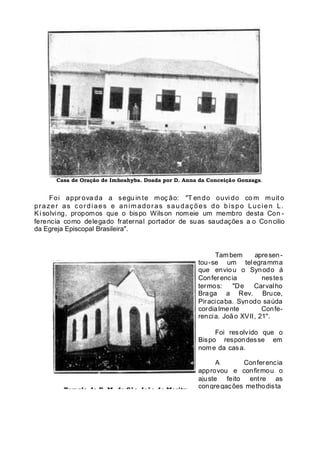 Casa de Oração de Imhoahyba. Doada por D. Anna da Conceição Gonzaga.
Foi appr ova da a segu in te moç ão: "T en do ouvi do co m muit o
prazer as c ordiaes e anim adoras saudaç ões do bispo Lucien L.
Ki solving, propomos que o bispo Wilson nomeie um membro desta Con -
ferencia como delegado fraternal portador de suas saudações a o Concilio
da Egreja Episcopal Brasileira".
Templo da E. M. de São João de Merity,
Tambem apresen-
tou-se um telegramma
que enviou o Synodo á
Conferencia nestes
termos: "De Carvalho
Braga a Rev. Bruce,
Piracicaba. Synodo saúda
cordialmente Confe-
rencia. João XVII, 21''.
Foi resolvido que o
Bispo respondesse em
nome da casa.
A Conferencia
approvou e confirmou o
ajuste feito entre as
congregações methodista
 