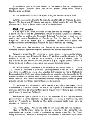 Foram eleitos para a próxima sessão da Conferencia Annual, os seguintes
delegados leigos: Joaquim Corra Dias, R.A.W. Sloam, James Wittet Junior e
Quintino J. de Medeiros.
No dia 30 de Maio foi lançada a pedra angular do templo de Cunha.
Durante esse anno o trabalho foi iniciado ou reforçado em Victoria (Espírito
Santo), São Lourenço, Pirassununga, Araras, Jaboticabal e Silveira Martins,
(Estado de S. Paulo), Belllo Horizonte (Estado de Minas).
1904 - 19.ª sessão
A 4 de Agosto de 1904, na bella cidade serrana de Petrópolis, abriu-se
a décima nona sessão da Conferencia Annual Brasileira. Essa sessão realizou-
se nos salões do palácio do Congresso Estadual Fluminense, o qual nos foi
cedido pelo então Presidente do Estado do Rio de Janeiro, Dr. Nilo
Peçanha. Deve -se notar que o Congresso Estadual nessa época não
funccionava mais em Petrópolis, mas sim na cidade marítima de Nitheroy.
Foi essa uma das sessões que despertou descommunalmente grande
interesse em todo o povo evangélico, mormente no seio do Methodismo.
Estiveram presentes 30 ministros e mais alguns representantes leigos.
Estavam ausentes nos Estados Unidos: J.W. Wolling e no Rio Grande do Sul:
Edward E. Joiner, J.M. Terrell, João Wollmer, J.J. Ruiz e J. Leonel Lopes. Do
Rio Grande do Sul esteve presente sómente o p.p. Miguel Dickie, devido á
longa distância e falta de meios para uma viagem tão dispendiosa.
J.L. Bruce foi eleito presidente e os secretários escolhidos foram H.C. Tucker,
J.E. Tavares e Guilherme R. da Costa. Esteve presente o Rev. Dr. W.R. Lambuth,
mui digno secretário da Junta das Missões Estrangeiras da Egreja Methodista
Episcopal do Sul, EUA, que foi convidado a tomar assento junto do presidente. Os
conselhos e estudos bíblicos feitos durante os dias dessa Conferencia, por esse emi-
nente servo de Deus, o qual mais tarde foi elevado ao episcopado, foram de grande
proveito para os membros e assistentes dessa Conferencia.
Foi recebido em experiencia José Ferraz e em plena connexão com a
Conferencia J. Floriano Martins. No dia 10 de Agosto, a Conferencia em peso
assistiu á cerimônia do lançamento da pedra angular do novo templo que se estava
construindo na cidade de Petrópolis.
Resolveu-se que o pastor e o p.p. do Districto do Rio agradecessem
pessoalmente a família residente na casa onde se reuniu a Conferencia, bem
como ao Presidente do Estado do Rio, pela concessão deste lugar para as
sessões da Conferencia.
Rev. Frank Uttley. - Adoptou-se esta moção assignada por J.W. Tarboux:
"Que a Conferencia, pondo-se em pé, manifeste não somente sua
approvação ao caracter christão e ministerial de nosso irmão, Rev. Sr. Frank
Uttley, membro da Conferencia Wesleyana, mas também a nossa alta apreciação
 