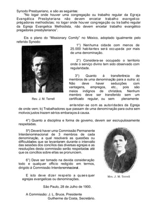 Synodo Presbyeriano, e são as seguintes:
"No logar onde houver uma congregação ou trabalho regular da Egreja
Evangélica Presbyteriana não devem encetar trabalho evangelico
prégadores methodistas; no logar onde houver congregação ou tra balho regular
da Egreja Evangelica Methodista, não devem encetar trabalho evangélico
pregadores presbyterianos”.
Eis o plano do “Missionary Comity” no México, adoptado igualmente pelo
referido Synodo:
1°) Nenhuma cidade com menos de
25.000 habitantes será occupada por mais
de uma denominação.
2°) Considera-se occupado o territorio
onde o serviço divino tem sido observado com
regularidade.
3°) Quanto á transferência de
membros de uma denominação para a outra: a)
Não deve haver seducções com
vantagens, empregos, etc., pois são
meios indignos de christãos. Nenhum
membro deve ser transferido sem um
certificado regular, ou sem plenamente
entender -se com as autoridades da Egreja
de onde vem; b) Trabalhadores que passam de uma denominação para outra sem
motivos justos trazem sérios embaraços á causa.
4°) Quanto a disciplina e forma de governo, devem ser escrupulosamente
respeitadas.
5º) Deverá haver uma Commissão Permanente
Interdenominacional de 3 membros de cada
denominação, a qual resolverá as questões ou
difficuldades que se levantarem durante o intervallo
das sessões dos concílios das diversas egrejas e as
resoluções desta commissão serão respeitadas até
que os concílios sobre ellas se pronunciem.
6°) Deve ser tomado na devida consideração
todo e qualquer officio redigido em termos,
dirigido á Commissão Interdenominacional.
E isto deve dizer respeito a quaes quer
egrejas evangelicas ou denominações.
São Paulo, 28 de Julho de 1900.
A Commissão: J. L. Bruce, Presidente
Guilherme da Costa, Secretário.
Rev. J. M. Terrell
Mrs. J. M. Terrell
 