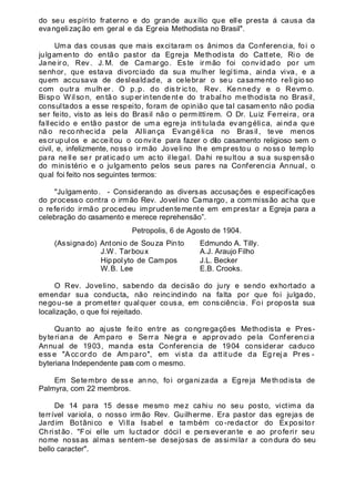 do seu espírito fraterno e do grande auxílio que elle presta á causa da
evangelização em geral e da Egreia Methodista no Brasil".
Uma das cousas que mais excitaram os ânimos da Conferencia, foi o
julgamento do então pastor da Egreja Methodista do Cattete, Ri o de
Ja ne ir o, Rev . J. M. de Camar go. Es te irmão foi co nv id ad o por um
senhor, que estava divorciado da sua mulher legítima, ainda viva, e a
quem accusava de deslealdade, a celebrar o seu casamento reli gio so
com outr a mulh er . O p.p. do dis tr ic to, Rev . Ke nnedy e o Revm o.
Bisp o Wilso n, en tã o sup er in ten de nt e do tr abal ho me thodista no Brasil,
consultados a esse respeito, foram de opinião que tal casam ento não podia
ser feito, visto as leis do Brasil não o permittirem. O Dr. Luiz Ferreira, ora
fallecido e então pastor de uma egreja inti tula da ev angélica, ai nda que
não reco nh ecida pela Alliança Evangélica no Brasil, teve menos
escrupulos e acceitou o convite para fazer o dito casamento religioso sem o
civil, e, infelizmente, nosso irmão Jovelino lhe em prestou o nosso templo
para nelle ser praticado um acto illegal. Dahi resultou a sua suspensão
do ministério e o julgamento pelos seus pares na Conferencia Annual, o
qual foi feito nos seguintes termos:
"Julgamento. - Considerando as diversas accusações e especificações
do processo contra o irmão Rev. Jovelino Camargo, a commissão acha que
o referido irmão procedeu imprudentemente em emprestar a Egreja para a
celebração do casamento e merece reprehensão”.
Petropolis, 6 de Agosto de 1904.
(Assignado) Antonio de Souza Pinto Edmundo A. Tilly.
J.W. Tarboux A.J. Araujo Filho
Hippolyto de Campos J.L. Becker
W.B. Lee E.B. Crooks.
O Rev. Jovelino, sabendo da decisão do jury e sendo exhortado a
emendar sua conducta„ não reincindindo na falta por que foi julgado,
negou-se a prometter qualquer cousa, em consciência. Foi proposta sua
localização, o que foi rejeitado.
Quanto ao ajuste feito entre as congregações Methodista e Pres-
byteriana de Am paro e Serra Negra e approvado pela Conferencia
Annual de 1903, manda esta Conferencia de 1904 considerar caduco
ess e "A cc or do de Am paro", em vi st a da att it ude da Eg rej a Pr es -
byteriana Independente para com o mesmo.
Em Setembro desse an no, foi organizada a Egreja Methodista de
Palmyra, com 22 membros.
De 14 para 15 desse mesmo mez cahiu no seu posto, victima da
terrível variola, o nosso irmão Rev. Guilherme. Era pastor das egrejas de
Jardim Botânico e Villa Isabel e também co -redactor do Expositor
Christão. "Foi elle um luctador dócil e perseverante e ao proferir seu
nome nossas almas sentem-se desejosas de assimilar a condura do seu
bello caracter".
 