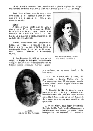 A 31 de De zembro de 1904, fo i lançad a a pe dra angular do templo
met ho di st a de Be ll o Hori zo nt e (C en tr al) , sen do pas to r 1. L. Ke nne dy.
Es se ac to re sv es ti u-se de to da a so -
le nnid ade e foi assis tid o por grande
número de pessoas de todas as
camadas sociaes.
1905
A Conferencia Districtal de Mi na s
re un iu -se a 1º de Fe ve reiro de 1905.
Es ta pediu a An nual que div id is se o
dis tric to de Minas em tres : Juiz de
Fóra, Cataguazes e Bell o Horiz onte. O
pedid o não foi attendido.
Fo ra m li ce nc ia do s do is pr ég ad or es
loca es : A. Fr aga e Ra ymundo Lo pes e
f oram eleitos repr es e ntantes leigos á
Conferencia Alvaro Lima, Ar ino Moraes,
Luiz Coelho Teixeira e Francisco
Stumpf.
A 12 de Fevereiro de 1905, foi inaugurado o
templo da Egreja de Petropolis. Na cerimonia
inaugural, estiveram presentes representantes de
todas as classes sociaes, de diversas egrejas
D. Idalia,
esposa do Rev. A. Fraga
ev an gé li ca s, do go ve rn o lo ca l e da
im pr ensa .
A 14 do mesmo mez e an no , foi
orga ni zada a Eg re ja Me th od is ta de
Pi ra ss un un ga, co m 17 mem br os , se ndo
Si mão Sa lem past or su pp le nt e e Ja mes
Hamil to n p.p.
A Districtal do Rio de Janeiro, sob a
presidência de J.L. Bruce, p.p., reuniu-se a 23
de Fevereiro em Petrópolis. Foi muito debatida
a questão de finanças da egreja e da faculdade
de o pastor se empregar para adquirir o pão
quotidiano.
A 14 de Março, teve logar Conferencia
Districtal de São Paulo, em Sâo Roque, com a
presença completa dos clerigos e bom número
de leigos.S.A. Pinto secretariou a Conferencia
Rev. Antonio P. Fraga, pastor
e m B e l l o H o r i z o n te
 