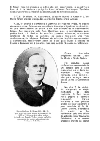 E for am re co mmen da do s á adm is sã o em ex pe ri ên cia , o pr es byt er o
lo ca l A. J. de Me ll o e o pr éga do r lo ca l, Af fon so Bevi la cq ua . Tam bém
ne ss a Con fer enc ia trataram da secularização do ministerio nacional.
C.O.S. Sh ald ers, H. Coachman, Joaquim Bu eno e An tonio J. de
Mell o for am ele it os dele gados á prox im a Conf erenc ia An nual.
A 22, foi aberta a Conferencia Districtal de Ribeirão Preto, na cidade
do mesmo nome. Estavam em assistência todos os prégadores do dist ri ct o,
os do is ex hort ad or es de en tã o, e um bom númer o de re pr es en ta nt es
leig os . Fo i pr es id id a pe lo Rev . Ha mil ton , p. p. , e se cretar iada pelo
pastor local, J. L. Beck er. As sess ões corr eram anim adas, ouvira m-se
relatóri os de todos os campos, os quaes revelaram uma vida
verdadeiramente religiosa. Trataram de todos os ne gócios co ncernentes
á Confer encia. Re solveram pedir ao bisp o para dividir o circuito de
Franca e Batataes em 2 circuitos, mas esse pedido não pode ser attendido.
Foram licenciados
prégadores locaes: João
da Cosia e Simão Sa lem.
Foi discutida nessa
conferencia a necessidade de
um collegio para o sexo
masculino na ci dade de
Rib eir ão Preto. Foi
nomeada uma commis -
são par a advo gar essa
causa junto á Conferencia
Annual.
No dia 2 de Julho,
fo i inaugurado o templo
methodista de Bello
Horizonte. O Rev. bispo
Hoss prégou o sermão
in augural. Vário s
ministros e mais pessoas
gradas do logar assistiram a
essa cerimônia. O Sr. Dr.
Delfim Moreira, Secret ário
do Interior, se fez
representar pelo seu official
de gabinete, major Raymundo
Felicíssimo, e o coronel
Bressane, prefeito da capital
Bispo Embree E. Hoss, DD., LL. D,
que pelos quatros annos successivos de
1905 a 1908 superintendeu todo o
trabalho no Brasil. Todo o nosso trabalho
prosperou du rante a administracção
do Revmo. E. E. Hoss.
 