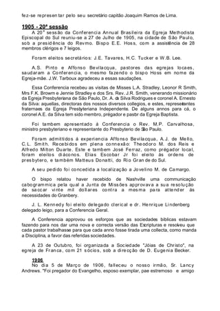 fez-se represen tar pelo seu secretário capitão Joaquim Ramos de Lima.
1905 - 20ª sessão
A 20
a
sessão da Conferencia Annual Brasileira da Egreja Methodista
Episcopal do Sul reuniu-se a 27 de Julho de 1905, na cidade de São Paulo,
sob a presid ência do Revmo. Bispo E.E. Hoss, com a assistência de 28
membros clérigos e 7 leigos.
Foram eleitos secretários: J.E. Tavares, H.C. Tucker e W.B. Lee.
A.S. Pinto e Affonso Bevilacqua, pastores das egrejas locaes,
saudaram a Conferencia, o mesmo fazendo o bispo Hoss em nome da
Egreja-mãe. J.W. Tarboux agradeceu a essas saudações.
Essa Conferencia recebeu as visitas de Misses L.A. Stradley, Leonor R Smith,
Mrs F.K. Browm e Jennie Stradley e dos Srs. Rev. J.R. Smith, venerando missionário
da Egreja Presbyteriana de São Paulo, Dr. A. da Silva Rodrigues e coronel A. Ernesto
da Silva: aquellas, directoras dos nossos diversos collegios, e estes, representantes
fraternaes da Egreja Presbyteriana Independente. De alguns annos para cá, o
coronel A.E. da Silva tem sido membro, prégador e pastor da Egreja Baptista.
Foi tambem apresentado á Conferencia o Rev. M.P. Carvalhosa,
ministro presbyteriano e representante do Presbyterio de São Paulo.
Foram admittidos á experiencia Affonso Bevilacqua, A.J. de Me llo,
C. L. Sm it h. Re ce bi dos em pl en a co nn exã o: The od oro M. dos Reis e
Alfredo Milton Duarte. Este e tambem José Ferraz, como prégador local,
foram eleitos di áconos. Elias Escobar Jr foi eleito ás ordens de
pres bytero, e também Matteus Donatti, do Ri o Gran de do Sul.
A seu pedido foi concedida a localização a Jovelino M. de Camargo.
O bispo relatou haver recebido de Nashville uma communicação
cabogrammica pela qual a Junta de Missões approvava a sua resolu ção
de sa cc ar vi nt e mil do ll ar es co nt ra a mes ma pa ra at te nd er ás
necessidades do Granbery.
J. L. Kennedy foi eleito delegado clerical e dr. Henrique Lindenberg
delegado leigo, para a Conferencia Geral.
A Conferencia approvou os esforços que as sociedades biblicas estavam
fazendo para nos dar uma nova e correcta versão das Escripturas e resolveu que
cada pastor trabalhasse para que cada anno fosse tirada uma collecta, como manda
a Disciplina, a favor das referidas sociedades.
A 23 de Outubro, foi organizada a Sociedade "Jóias de Christo", na
egre ja de Fr anca, com 21 s ócios, sob a dire cção de D. Euge nia Becker.
1906
No dia 5 de Março de 1906, falleceu o nosso irmão, Sr. Lancy
Andrews. "Foi pregador do Evangelho, esposo exemplar, pae estremoso e amigo
 