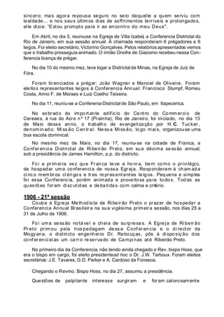 sincero; mas agora repousa seguro no seio daquelle a quem serviu com
lealdade... e nos seus últimos dias de soffrimentos terríveis e prolongados,
elle dizia: “Estou prompto para ir ao encontro do meu Deus".
Em Abril, no dia 5, reuniu-se na Egreja de Villa Izabel, a Conferencia Districtal do
Rio de Janeiro, em sua sessão annual. Á chamada responderam 6 prégadores e 6
leigos. Foi eleito secretário, Victorino Gonçalves. Pelos relatórios apresentados vemos
que o trabalho prosseguia animado. O irmão Onofre de Giacomo recebeu nessa Con-
ferencia licença de prégar.
No dia 10 do mesmo mez, teve logar a Districtal de Minas, na Egreja de Juiz de
Fóra.
Foram licenciados a prégar: João Wagner e Manoel de Oliveira. Foram
eleitos representantes leigos á Conferencia Annual: Francisco Stumpf, Romeu
Costa, Arino F. de Moraes e Luiz Coelho Teixeira.
No dia 11, reuniu-se a Conferenia Districtal de São Paulo, em Itapecerica.
No so brado do importante edific io do Ce ntro do Comm erci o de
Cereaes, á rua do Acre n º 17 (Prainha), Rio de Janeiro, foi iniciado, no dia 13
de Maio desse anno, o trabalho de evangeliza ção por H. C. Tuc ker ,
de nom in ad o: Mi ss ão Cen tr al. Ne ss a Mi ss ão, lo go mai s, organizou-se uma
boa escola dominical.
No mesmo mez de Maio, no dia 17, reuniu-se na cidade de Franca, a
Conf erencia Districtal de Ribeirão Preto, em sua décima sessão annual,
sob a presidência de James Hamilton, p.p. do districto.
Fo i a pr im eira ve z qu e Fr anca te ve a ho nr a, bem co mo o pr ivilégio,
de hospedar uma conferencia de nossa Egr eja. Responderam á ch am ad a
ci nc o mem br os cl éri go s e tr es re pr es ent ant es le ig os . Pequena e simples
foi essa Conferencia, porém animada e proveitosa pa ra to do s. Tod as as
qu es tõ es for am disc ut idas e de ba ti das co m calma e critério.
1906 - 21ª sessão
Coube á Egreja Methodista de Ribeirão Preto o prazer de hospedar a
Conferencia Annual Brasileira na sua vigésima primeira sessão, nos dias 25 a
31 de Julho de 1906.
Fo i um a sess ão notável e ch eia de surp resa s. A Egreja de Ri beir ão
Pr eto pr im ou pela hos pedag em de ss a Conf er en cia e o di rector da
Mogyana, o distincto engenheiro Dr. Rebouças, pôs á dispo siç ão dos
co nf er en ci st as um ca rr o re se rva do de Ca mpi nas at é Ribeirão Preto.
No primeiro dia da Conferencia, não tendo ainda chegado o Rev. bispo Hoss, que
era o bispo em cargo, foi eleito presidentead hoc o Dr. J.W. Tarboux. Foram eleitos
secretários: J.E. Tavares, G.D. Parker e A. Cardoso da Fonseca.
Chegando o Revmo. Bispo Hoss, no dia 27, assumiu a presidência.
Questões de palpitante interesse surgiram e foram calorosamente
 