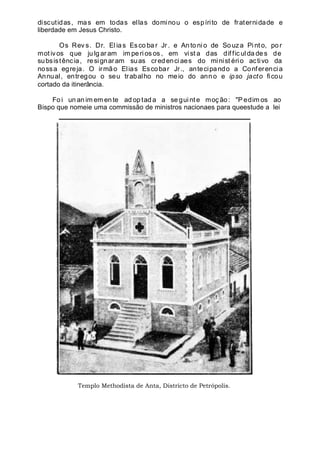 discutidas, mas em todas ellas dominou o espírito de fraternidade e
liberdade em Jesus Christo.
Os Rev s. Dr. Elia s Esco ba r Jr . e An to ni o de So uza Pint o, po r
mot ivos que ju lg ar am im pe ri os os , em vist a das dif fic ul da de s de
subsistência, resignaram suas credenciaes do minist ério activo da
nossa egreja. O irmão Elias Escobar Jr., antecipando a Conferencia
Annual, entregou o seu trabalho no meio do anno e ipso jacto ficou
cortado da itinerância.
Fo i un an im em en te ad op tad a a se gui nt e moç ão : "P edim os ao
Bispo que nomeie uma commissão de ministros nacionaes para queestude a lei
Templo Methodista de Anta, Districto de Petrópolis.
 