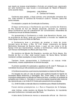 que regula as nossas propriedades e formule um projecto que, approvado
por esta Conferencia, seja levado á consideração da 'Board of Missions",
como accordo mútuo.
(Assignado) - João Wollmer.
A. Cardoso da Fonseca.
Conforme esse pedido, o bispo nomeou uma commissão composta dos
Srs. João Vo llmer, A. Cardoso da Fo nseca e João E. Tavares, para o fim
acima indicado.
Foi adoptado o projecto de Constituição do Granbery.
O bisp o co mmun ic ou á Co nf er en ci a qu e ti nh a co ns ti tu ído Di st rict o
do Ri o Gr an de do Su l em Miss ão se para da, de vend o os membros
desta Conferencia que ahi trabalhavam ser considerados missionários da
Conferencia Annual da Missão Brasileira.
Foi apresentado á Conferencia o irmão José Benedict o Nunes, qu e,
na provid encia de Deus , po de ser considerado o iniciador do trabalho de
nossa Egreja na zona do Oeste de SãoPaulo.
A Co nf eren ci a te ve o pr ivil égio de re ce be r a visi ta do muito
honrado servo de Deus, o Rev. Dr. C.W. Drees, missionario da Egreja
Methodista Episcopal de Buenos Ayres, o qual, em seu nome e no da
Egreja irmã que repres entava, saudou a Conferencia, sendo retri buido
com francas manifestações de affecto pelo bispo Hoss.
Os membros da Missão Sul Brasileira, reunidos em Porto Alegre, Rio
Grande do Sul, e o Rev. José Leonel Lopes, de Santa Maria, também
mandaram cordiaes saudações á nossa Conferencia.
Tam bem for am apr es entadas á Conf er enc ia as noss as ir mãs
missionarias, nossas cooperadoras na obrade educação.
O primeiro secretário foi autorizado a agradecer ao Dr. José P. Rebouças, os
inolvidáveis favores por elle prestados aos pastores methodistas.
A Conferencia autorizou a permuta de propriedade na cidade de São Roque.
Foi lançada em acta um voto de pesar pela ausência forçada do Agente da
Sociedade Biblica Britannica e Estrangeira, Rev. Frank Uttley e sua esposa, a
incansável collaboradora na diffusão da Palavra de Deus, e também os protestos de
sympathia aos irmãos J.L. Kennedy e a sua erma esposa (ausente) pela morte do
seu venerando pae, e ao irmão E.B. Crooks pelo passamento da sua esposa.
C.L. Smith foi eleito e ordenado diáconoe transferido para a Missão Sul Brasileira.
Foram eleitos presbyterios J.J. Ruiz e Hippolyto de O.Campos.
João Vollmer, então membro da Missão Sul Brasileira, foi transferido
para esta Conferencia e nomeado para São Paulo.
A data dest a Confer encia marcou a se para çã o official do Districto
 