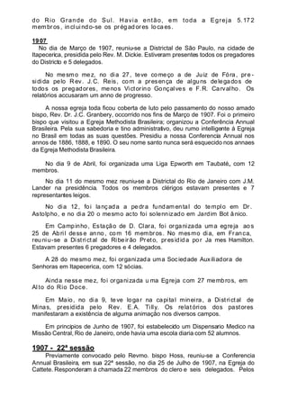 do Rio Grande do Sul. Havia então, em toda a Egreja 5. 172
membros, incl uindo-se os prégad ores loca es.
1907
No dia de Março de 1907, reuniu-se a Districtal de São Paulo, na cidade de
Itapecerica, presidida pelo Rev. M. Dickie. Estiveram presentes todos os pregadores
do Districto e 5 delegados.
No mesmo mez, no dia 27, teve começo a de Juiz de Fóra, pre -
sidida pelo R ev. J.C. Reis, com a presença de alguns delegados de
todos os pregadores, menos Victorino Gonçalves e F.R. Carvalho. Os
relatórios accusaram um anno de progresso.
A nossa egreja toda ficou coberta de luto pelo passamento do nosso amado
bispo, Rev. Dr. J.C. Granbery, occorrido nos fins de Março de 1907. Foi o primeiro
bispo que visitou a Egreja Methodista Brasileira; organizou a Conferência Annual
Brasileira. Pela sua sabedoria e tino administrativo, deu rumo intelligente á Egreja
no Brasil em todas as suas questões. Presidiu a nossa Conferencia Annual nos
annos de 1886, 1888, e 1890. O seu nome santo nunca será esquecido nos annaes
da Egreja Methodista Brasileira.
No dia 9 de Abril, foi organizada uma Liga Epworth em Taubaté„ com 12
membros.
No dia 11 do mesmo mez reuniu-se a Districtal do Rio de Janeiro com J.M.
Lander na presidência. Todos os membros clérigos estavam presentes e 7
representantes leigos.
No dia 12, foi lançada a pedra fundam ental do templo em Dr.
Astolpho, e no dia 20 o mesmo acto foi solennizado em Jardim Bot ânico.
Em Campinho, Estação de D. Clara, foi organizada uma egreja ao s
25 de Abril dess e anno , com 16 membros. No mesmo dia, em Franca,
reuniu-se a Districtal de Ribeirão Preto, presidida por Ja mes Hamilton.
Estavam presentes 6 pregadores e 4 delegados.
A 28 do mesmo mez, foi organizada uma Sociedade Auxiliadora de
Senhoras em Itapecerica, com 12 sócias.
Ainda nesse mez, foi organizada u ma Egreja com 27 membros, em
Al to do Rio Doce.
Em Maio, no dia 9, teve logar na capital mineira, a Districtal de
Minas, presidida pelo Rev. E.A. Tilly. Os relat órios dos pastores
manifestaram a existência de alguma animação nos diversos campos.
Em principios de Junho de 1907, foi estabelecido um Dispensario Medico na
Missão Central, Rio de Janeiro, onde havia uma escola diaria com 52 alumnos.
1907 - 22ª sessão
Previamente convocado pelo Revmo. bispo Hoss, reuniu-se a Conferencia
Annual Brasileira, em sua 22ª sessão, no dia 25 de Julho de 1907, na Egreja do
Cattete. Responderam á chamada 22 membros do clero e seis delegados. Pelos
 