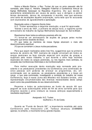 Sobre a Missão Platina, o Rev. Tucker diz que no anno passado elle foi
nomeado, pelo bispo E. Hendrix, Delegado Fraternal á Conferencia Annual da
Egreja Methodista Episcopal na Republica Argentina. Diz que devido á
quarentena estabelecida por causa da pest e, que o obrigara a perd er
tempo demasiado, deixou de comparecer á reunião, mas que escreveu
uma carta de saudações áquella corporação, carta esta que foi accusada
com expressões de agradecimento e apreciação.
Resolução sobre o Vigesimo Quinto Anno:
H.C. Tucker apresentou a seguinte resolução, a qual foi approvada:
"Sendo o an no de 1901, o primeiro do século novo, o vigésimo quinto
anniversário do trabalho da Egreja Methodista Episcopal do Sul no Brasil.
Resolvemos fazer todos os esforços possíveis afim de:
1º ) tornar-se um anniversario de acções de graças pelas muitas
bençams que temos recebido de Deus;
2º) que todos os membros da nossa Egreja alcancem o mais alto
desenvolvimento espiritual;
3º) que se convertam a Jesus muitos peccadores.
Para que sejam realizados estes tres fins, suggerimos que na primeira
semana de Janeiro de 1901 (semana de oração universal) em todos os
carg os past oraes se faça menção especial com acções de graças e
supplicas pelo nosso trabalho; e que durante o anno haja reuniões
especiaes em todos os cargos pastoraes, ou nos logares mais centraes, na
occasião das Conferencias Districtaes e da ConferenciaAnal.
Para melhor execução desta resolução seja nomeada pelo pre-
sidente e os presbyteros presidentes da Conferencia uma commissão de
cinco pes so as co m po de res de ar ra nj ar os pr og ra mmas , et c, em
co mbi nação com os pastores, os presbyteros presidentes e o bispo em
cargo, e que esta commissão, investigando a condição do trabalho da nossa
Conferencia, faça á nos sa Junta das Missões nos Estados Unidos , uma
representação circumstanciada das diversas necessidades deste campo
assim como das possibilidades do seu desenvolvimento.
Peçamos a todos os subscriptores ao fundo do seculo XX que
pa gu em as su as su bscr ip çõ es an tes do fim do an no co rr en te para que
dirijamos durante o anno vindouro os nossos esforços especialmente a
resultados espirituaes".
Assignado: H.C. Tucker.
Guilherne J. R. da Costa.
Quanto ao "Fundo do Seculo XX ", a importancia recebida até esta
Conferencia pelo thesoureir o J.W . Tarboux alc ançou 23:688$800
apenas; no emtanto, o movimento tomou grande impulso.
 