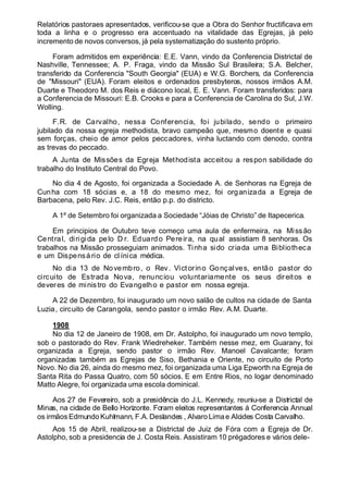 Relatórios pastoraes apresentados, verificou-se que a Obra do Senhor fructificava em
toda a linha e o progresso era accentuado na vitalidade das Egrejas, já pelo
incremento de novos conversos, já pela systematização do sustento próprio.
Foram admitidos em experiência: E.E. Vann, vindo da Conferencia Districtal de
Nashville, Tennessee; A. P. Fraga, vindo da Missão Sul Brasileira; S.A. Belcher,
transferido da Conferencia "South Georgia" (EUA) e W.G. Borchers, da Conferencia
de "Missouri" (EUA). Foram eleitos e ordenados presbyteros, nossos irmãos A.M.
Duarte e Theodoro M. dos Reis e diácono local, E. E. Vann. Foram transferidos: para
a Conferencia de Missouri: E.B. Crooks e para a Conferencia de Carolina do Sul, J.W.
Wolling.
F.R. de Carvalho, nessa Conferencia, foi jubilado, sendo o primeiro
jubilado da nossa egreja methodista, bravo campeão que, mesmo doente e quasi
sem forças, cheio de amor pelos peccadores, vinha luctando com denodo, contra
as trevas do peccado.
A Junta de Missões da Egreja Methodista acceitou a respon sabilidade do
trabalho do Instituto Central do Povo.
No dia 4 de Agosto, foi organizada a Sociedade A. de Senhoras na Egreja de
Cunha com 18 sócias e, a 18 do mesmo mez, foi organizada a Egreja de
Barbacena, pelo Rev. J.C. Reis, então p.p. do districto.
A 1º de Setembro foi organizada a Sociedade “Jóias de Christo” de Itapecerica.
Em principios de Outubro teve começo uma aula de enfermeira, na Missão
Central, dirigida pelo D r. Eduardo Pereira, na qual assistiam 8 senhoras. Os
trabalhos na Missão prosseguiam animados. Tinha sido criada uma Bibliotheca
e um Dispensário de cl ínica médica.
No dia 13 de Novembro, o Rev. Victorino Gonçalves, então pastor do
circuito de Estrada Nova, renunciou voluntariamente os seus direitos e
deveres de ministro do Evangelho e pastor em nossa egreja.
A 22 de Dezembro, foi inaugurado um novo salão de cultos na cidade de Santa
Luzia, circuito de Carangola, sendo pastor o irmão Rev. A.M. Duarte.
1908
No dia 12 de Janeiro de 1908, em Dr. Astolpho, foi inaugurado um novo templo,
sob o pastorado do Rev. Frank Wiedreheker. Também nesse mez, em Guarany, foi
organizada a Egreja, sendo pastor o irmão Rev. Manoel Cavalcante; foram
organizadas também as Egrejas de Siso, Bethania e Oriente, no circuito de Porto
Novo. No dia 26, ainda do mesmo mez, foi organizada uma Liga Epworth na Egreja de
Santa Rita do Passa Quatro, com 50 sócios. E em Entre Rios, no logar denominado
Matto Alegre, foi organizada uma escola dominical.
Aos 27 de Fevereiro, sob a presidência do J.L. Kennedy, reuniu-se a Districtal de
Minas, na cidade de Bello Horizonte. Foram eleitos representantes á Conferencia Annual
os irmãos Edmundo Kuhlmann, F.A.Deslandes , Alvaro Limae Alcides Costa Carvalho.
Aos 15 de Abril, realizou-se a Districtal de Juiz de Fóra com a Egreja de Dr.
Astolpho, sob a presidencia de J. Costa Reis. Assistiram 10 prégadores e vários dele-
 