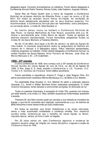 delegados leigos. Correram animadissimos os trabalhos. Foram eleitos delegados á
Conferencia Annual: Pedro Teixeira, Romeu Costa, João Caetano, Augusto Hohene.
Santa Rita de Passa Quatro teve a honra de hospedar a Conferencia
Districtal do próspero districto de Ribeirão Preto, a qual se reuniu a 22 de
Abril. Em todas as sessões houve franca ani mação. As condições do
districto foram detidamente estudadas sob os seus diversos aspectos. Foi
recommendado á Conferencia An nual para ser readmittido, como presbytero,
na connexão plena, o irmão Dr. Elias Escobar Jr.
Ao mes mo tem po, reun iu -se tambem a Conferenc ia Dis trictal de
São Paulo, na Egreja Methodista de S ão Roque, presidida pelo p.p. M.
Dickie e secretariada pelo irmão Mario de Aguiar. Todas as egrejas do
districto estavam representadas. Fo ram licenciados prégadores lo caes os
irmãos M. de Assis Monteiro e Frederico Martins.
No dia 13 de Maio, teve logar a do Rio de Janeiro, na séde da Egreja de
Villa Isabel. Á chamada responderam todos os préga dores do Districto em
número de 4 cléricos e 9 delegados leigos. Pelos relatórios apresentados,
notámos progresso no trabalho. Foram eleitos delegados á Conferencia Annual, os
irmãos Faustino de Souza Moreira, Arino Ferreira de Moraes, José Dias de
Moura Marques e Dr. J.W. Coachman .
1908 - 23ª sessão
O anno conferencial de 1908, teve começo com a 23ª sessão da Conferencia
Annual reunida em nossa Egreja de Juiz de Fóra, no dia 23 de Agosto de
1908. O Rev. bispo E. E. Hoss, presidiu a Conferencia e J.E. Tavares, H.C.
Tucker e A. Cardoso da Fonseca foram eleitos secretários.
Foram admittidos á experiência, Antonio P. Fraga e João Wagner Filho. Em
plena connexão foram racebidos Affonso Bevilacqua, A.J. de Mello e S.A. Belcher.
Foi readmittido Elias Escobar Jr. S.A. Belcher foi eleito e ordenado diácono
itinerante. C.L. Smith e Walter Borchers foram ordenados presbyteros. O irmão
Victorino Gonçalves, tendo deixado a communhão da Egreja, foi eliminado do rol.
Todos os pastores itinerantes, á excepção do irmão Tilly, ausente com licença,
por estar doente, e do irmão J.C. Reis, também ausente por enfermidade, assistiram
á sessão.
Theodoro M. dos Reis mandou pedir por escripto a sua retirada do ministério da
Egreja, o que lhe foi concedido sem objecção, autorizando-se o p.p. do districto de
Bello Horizonte a haver desse irmão as suas credenciaes.
Em todas as sessões, que foram trabalhosas e ás vezes calo rosas,
reinou a mais accentuada cordialidade e confiança christãs. Dos relatórios
ouvidos então, evidencia-se que o trabalho da nossa Egreja no Brasil,
naquella época, estava já firme e bem ar raigado.
Por 25 votos contra um, esta Conferencia approvou a mudan ça do
vigésimo terceiro artigo de religião em nossa Disciplina, s egundo a acção da
Conferencia Geral de 1906.
 