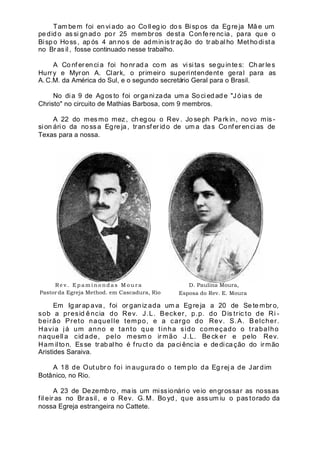 Tam bem foi en vi ado ao Co ll eg io do s Bi sp os da Eg re ja Mã e um
pe did o as si gnado por 25 mem bros dest a Confere ncia , para qu e o
Bisp o Hoss , ap ós 4 an no s de admin istr aç ão do tr ab al ho Met ho di st a
no Br as il , fosse continuado nesse trabalho.
A Co nf er en ci a foi ho nr ad a co m as visi tas se gu in te s: Ch ar les
Hurry e Myron A. Clark, o primeiro superintendente geral para as
A. C.M. da América do Sul, e o segundo secretário Geral para o Brasil.
No di a 9 de Ag os to foi or ga ni zada um a Soci ed ad e "Jóia s de
Christo" no circuito de Mathias Barbosa, com 9 membros.
A 22 do mes mo mez, ch eg ou o Rev . Jo se ph Pa rk in , no vo mis -
si on ári o da noss a Egre ja, transf er ido de um a das Confer enci as de
Texas para a nossa.
Re v . Ep a m i no nd a s M o u r a
Pastor da Egreja Method. em Cascadura, Rio
D. Paulina Moura,
Esposa do Rev. E. Moura.
Em Ig ar ap ava , foi or gan iz ada um a Eg re ja a 20 de Se te mbr o,
sob a presid ência do Rev. J.L. Becker, p.p. do Dis tric to de Ri -
beirão Preto naquelle tempo, e a cargo do Rev. S.A. Belcher.
Havia já um anno e tanto que tinha sido começado o trabalho
naquell a cid ade, pelo mesm o ir mão J.L. Be ck er e pelo Rev.
Ham ilton. Esse trabal ho é fruct o da paci ência e dedicação do irmão
Aristides Saraiva.
A 18 de Out ubr o foi in augura do o tem plo da Eg rej a de Jar dim
Botânico, no Rio.
A 23 de Dezembro, mais um missionário veio engrossar as nossas
fil eir as no Br asil , e o Rev. G. M. Bo yd , que ass um iu o pas torado da
nossa Egreja estrangeira no Cattete.
 
