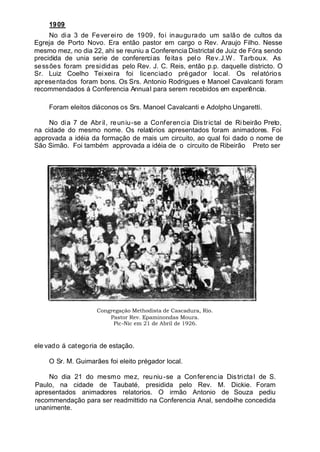 1909
No dia 3 de Fevereiro de 1909, foi inaugurado um salão de cultos da
Egreja de Porto Novo. Era então pastor em cargo o Rev. Araujo Filho. Nesse
mesmo mez, no dia 22, ahi se reuniu a Conferencia Districtal de Juiz de Fóra, sendo
precidida de unia serie de conferencias feitas pelo Rev.J.W . Tarboux. As
sessões foram presididas pelo Rev. J. C. Reis, então p.p. daquelle districto. O
Sr. Luiz Coelho Teixeira foi licenciado prégador local. Os relatórios
apresentados foram bons. Os Srs. Antonio Rodrigues e Manoel Cavalcanti foram
recommendados á Conferencia Annual para serem recebidos em experiência.
Foram eleitos diáconos os Srs. Manoel Cavalcanti e Adolpho Ungaretti.
No dia 7 de Abril, reuniu-se a Conferencia Districtal de Ribeirão Preto,
na cidade do mesmo nome. Os relatórios apresentados foram animadores. Foi
approvada a idéia da formação de mais um circuito, ao qual foi dado o nome de
São Simão. Foi também approvada a idéia de o circuito de Ribeirão Preto ser
Congregação Methodista de Cascadura, Rio.
Pastor Rev. Epaminondas Moura.
Pic-Nic em 21 de Abril de 1926.
ele vado á categoria de estação.
O Sr. M. Guimarães foi eleito prégador local.
No dia 21 do mesmo mez, reuniu-se a Conferencia Districtal de S.
Paulo, na cidade de Taubaté, presidida pelo Rev. M. Dickie. Foram
apresentados animadores relatorios. O irmão Antonio de Souza pediu
recommendação para ser readmittido na Conferencia Anal, sendo-lhe concedida
unanimente.
 