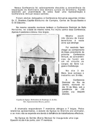 Nessa Conferencia foi calorosamente discutida a conveniência da
separação do Seminário dos demais cursos do Granber y, ficando
resolvido por unanimidade de votos fazer uma representação á
Conf er enc ia An nual ne ss e sent id o.
Fora m ele it os dele gad os á Conferencia Annual os seguintes irmãos:
Dr. C. Shalders, Capitão Balduino de Campos, Carlos de Souza Bastos e
O. Di Giácomo.
Na mesma occasião reunia-se tambem a Conferencia Districtal de Bello
Hori zonte, na cidade do mesmo nome. Foi muito calma essa Conferencia.
Apenas 4 pastores e doisou tres leigos.
Mesmo assim
não deixou de tr azer
be ne fic ios á vasta
zona que abrange
Foi resolvido fazer
chegar ao conhecimento
do bispo, presidente da
próxi ma Conferencia
Annual, as conveniên-
cias de fundir em
um só circuito os
cargos de Se te La -
goas e Codisburgo.
N o d i a 3 d e
Maio, teve começo o
trabalho em Si mão.
A Conferencia
Districtal do Rio de
Janeiro, reuniu-se no
dia 13 de Maio, sob a
pesidência de J.M.
Lander, p.p. daquele
districto.
Á ch am ad a responderam 7 mem bros clérigos e 7 leigos. Pelos
relatórios apresent ad os , o es ta do da Egreja no Distri ct o era an im ador ,
e se mais não se expandia era devido á deficiência de trabalhadores effectivos.
Na Eg re ja do Se rt ão (B ar ra Ma ns a) foi in au gu ra da um a Li ga
Epworth no dia 4 de Junho, com 17 membros.
Capella da Egreja .Methodista de Realengo, E. do Rio.
Rev. Epaminondas Moura, pastor.
 