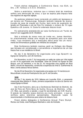 Fora m ele it os dele gad os á Conf ere nc ia Ger al, nos EU A, os
D rs . J.W. Tarboux e C.G.S. Shalders.
So br e a es ta tíst ic a, notamos qu e o númer o tota l de mem br os
soffreu uma dim inuição de cinco, o que se explica pela limpeza feita
nos registros de algumas egrejas.
Os pastores relataram haver comprado um prédio em Igarapava e
um terreno em Pirassununga. Estavam tamb ém tratando da recons-
tr ucçã o da ca sa de oraç ão em Cu nh a, bem como do au gm en to do
templo em Piracicaba e Juiz de Fóra. Foi relatado o número de 15 Ligas
Epwoths e 26 Juvenis. A. Costa foi ordenado diácono local.
Foi sa biam ente es tabelecido por esta Confer encia um "fundo de
reserva" por suggestão do Dr. Shalders.
So b a re ti ra da do no ss o mei o do irmão re v. James Hamilto n,
foi unanim emente votada um a moção de sympathia para com esse
irmão, "cujo ministerio (diz a resolução) deixa entre nós um monu-
mento de immorredoura gratidão em milhares de corações".
Esta Conferencia também resolveu pedir ao Collegio dos Bispos
que tomasse em consideração a conveniência e importancia de um dos
bispos fixar a sua residência no Brasil.
No dia 3 de Se tem br o foi orga niz ada um a Lig a Ep wo rt h na
Egreja de Campinho, com 26 membros.
Em Novembro, no dia 7, foi inaugurado um salão de cultos em Villa Isabel;
no dia 14 foi organizada uma Sociedade "Jóias de Christo" na Egreja de São
Roque, com 20 membros, e no dia 21, foi inaugurada uma capella em Bom
Retiro, circuito de Itapecerica, construída a expensas da irmã D. Guilhermina W.
Moor, crente zelosa e fiel ao Senhor.
No dia 25 de Dezembro, foi organizada uma egreja com 14 membros em
Moura Brasil, circuito de Parahyba do Sul, por R. de Carvalho.
1910
No dia 1º de Janeiro de 1910, falleceu em Lousville, EUA., a veneranda
missionaria Miss Martha H. Watts, primeira cooperadora na obra do Senhor em
nossa Egreja no Brasil.
Aos 9 de Fevereiro, abriu -se a Conferencia Districtal do Districto de
Ju iz de Fó ra em Porto No vo do Cu nha. Er a p.p. do District o, o Rev.
J.C. Reis, que presidiu a sessão, a qual foi secretariada por A.M. Du ar te .
O estado do trabalho ness e distri ct o er a muito anim ador, o que se
verificou pelos relat órios apresentados. Raymundo Lopes foi
recommendado á Conferencia para ordens de diácono local.
Foram eleitos delegados á Conferencia Annual: Franz Stumpf,
Romeu cia Costa, José Rodrigues Machado e Julio de Andrade.
 