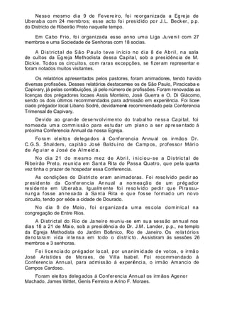 Nesse mesmo dia 9 de Fevereiro, foi reorganizada a Egreja de
Uberaba com 24 membros; esse acto foi presidido por J.L. Becker, p.p.
do Districto de Ribeirão Preto naquelle tempo.
Em Cabo Frio, foi organizada esse anno uma Liga Juvenil com 27
membros e uma Sociedade de Senhoras com 18 socias.
A Districtal de São Paulo teve in ício no dia 8 de Abril, na sala
de cultos da Egreja Methodista dessa Capital, sob a presidência de M.
Dickie. Todos os circuitos, com raras excepções, se fizeram representar e
foram notados muitos visitantes.
Os relatórios apresentados pelos pastores, foram animadores, tendo havido
diversas profissões. Desses relatórios destacam-se os de São Paulo, Piracicaba e
Capivary, já pelas contribuições, já pelo número de profissões. Foram renovadas as
licenças dos prégadores locaes Assis Monteiro, José Guerra e O. Di Giácomo,
sendo os dois últimos recommendados para admissão em experiência. Foi licen-
ciado prégador local Libano Sodré, devidamente recommendado pela Conferencia
Trimensal de Capivary.
Devido ao grande desenvolvimento do trabalho nessa Capital, foi
nomeada um a comm issão para estu dar um plano a ser apre se ntado á
próxima Conferencia Annual da nossa Egreja.
Fo ram el ei to s de le ga do s á Co nf eren ci a An nual os irmãos Dr.
C.G.S. Shalders, capitão José Balduíno de Campos, professor Mário
de Ag uiar e José de Almeid a.
No dia 21 do mesmo mez de Abril, iniciou- se a Distric tal de
Ribeirão Preto, reunida em Santa Rita do Passa Quatro, que pela quarta
vez tinha o prazer de hospedar essa Conferencia.
As condições do Districto eram animadoras. Foi resolvido pedir ao
pres idente da Co nfer encia Annual a nomeaçã o de um prégador
residente em Uberaba. Igualm ente foi resolvido pedir que Pirass u-
nu ng a fos se an ne xa da á Sa nt a Ri ta e qu e fos se formad o um no vo
circuito, tendo por séde a cidade de Dourado.
No dia 8 de Maio , foi organiza da uma es cola domin ic al na
congregação de Entre Rios.
A Districtal do Rio de Janeiro reuniu-se em sua sessão annual nos
dias 18 a 21 de Maio, sob a presidência do Dr. J.M. Lander, p.p., no templo
da Egreja Methodista do Jardim Botânico, Rio de Janeiro. Os re lat ório s
denotara m vida intens a em todo o distric to. Assistiram ás sessões 26
membros e 3 senhoras.
Foi li cenc ia do pr égad or lo cal, por un anim id ade de vo tos , o irmão
José Aristides de Moraes, de Villa lsabel. Foi recommendado á
Conferencia Annual, para admissão á experiência, o irm ão Amancio de
Campos Cardoso.
Foram eleitos delegados á Conferencia Annual os irmãos Agenor
Machado, James Wittet, Genis Ferreira e Arino F. Moraes.
 