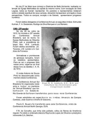 No dia 27 de Maio teve começo a Districtal de Bello Horizonte, realizada no
templo da Egreja Methodista da capital do mesmo nome. Com excepção de Sete
Lagoas, todos se fizeram representar. Os pastores e representantes relataram
sobre o estado espiritual de seus campos, deixando transparecer animação e boas
perspectivas. Todos os campos, excepto o de Sabará, apresentaram progresso
numérico.
Foram eleitos delegados á Conferencia Annual, os seguintes irmãos: Edmundo
Kulman, F. A. Deslandes, Rodrigo da Silva Marques e Luiz Mariano.
1910-25ªsessão
No dia 28 de Julho de
1910, foi iniciada a 25ª sessão
da Conferencia Annual
Brasileira, que se reuniu na
Egreja Methodista de Ribeirão
Preto, sob a presidência do
bispo Rev. W.R. Lambuth.
Foram eleitos secretários: J.E.
Tavares, J.M. Lander e A. Car-
doso da Fonseca.
Animadores e promissores
de gloriosas bençams, foram
os relatórios apresentados.
Para se ver o progresso feito
nesse anno, vejam-se ao final
desse livro as tabellas I, II, III,
de 1910.
O irmão Antonio de Souza
Pinto foi descontinuado como
membro desta Conferencia.
A Conferencia Annual Sul
Brasileira foi organizada neste
anno e t odos os membros
da "Annual Brasileira" que tra-
balhavam n o Estado do
Rio Grande do Sul foram transferidos para essa nova Conferen cia.
Foram admittidos em exper i ênc ia os ir mãos: Amancio de Campos
Cardoso, José Guerra e Onofre Di Giacomo.
Paulo E. Buyers foi transferido para esta Conferencia, vindo da
Conferencia Annual North Georgia, EUA.
F.R. de Carvalho, que tinha sido jubilado, voltou ás fileiras da itinerância
regular. Foi eleito e ordenado diácono Raymundo Lopes de Oliveira e presbytero
intinerante S.A. Belcher.
Bispo W. R. Lambu th, D.D . , M.D . que
traba lhava tão eficientemente pela
evangelização mundial.
 