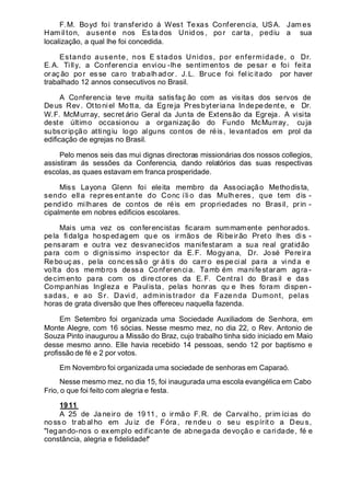 F.M. Boyd foi transferido á West Texas Conferencia, USA. Jam es
Ham il ton, ausent e nos Es ta dos Unid os , po r car ta , pediu a sua
localização, a qual lhe foi concedida.
Estando ausente, nos E stados Unidos, por enfermidade, o Dr.
E.A. Tilly, a Conferencia enviou -lhe sentimentos de pesar e foi feita
or aç ão por es se ca ro tr abalh ad or . J. L. Br uc e foi felic itado por haver
trabalhado 12 annos consecutivos no Brasil.
A Conferencia teve muita satisfaç ão com as visitas dos servos de
Deus Rev. Ottoniel Motta, da Egreja Presbyteriana Indepedente, e Dr.
W.F. McMurray, secret ário Geral da Junta de Extensão da Egreja. A visita
deste último occasionou a organização do Fundo McMurray, cuja
subscripção attingiu logo alguns contos de réis, levantados em prol da
edificação de egrejas no Brasil.
Pelo menos seis das mui dignas directoras missionárias dos nossos collegios,
assistiram ás sessões da Conferencia, dando relatórios das suas respectivas
escolas, as quaes estavam em franca prosperidade.
Miss Layona Glenn foi eleita membro da Associação Methodista,
sendo ell a repr es ent an te do Conc íli o das Mulh eres , que tem dis -
pendido milhares de contos de réis em propriedades no Brasil, prin -
cipalmente em nobres edificios escolares.
Mais uma vez os conferencistas ficaram summamente penhorados.
pela fidalga hospedagem que os irmãos de Ribeirão Preto lhes dis -
pensaram e outra vez desvanecidos manifestaram a sua real gratidão
para com o dignissimo inspector da E.F. Mogyana, Dr. José Pereira
Re bouç as, pela co nc essã o gr átis do carr o especi al para a vinda e
volta dos membros dessa Conferencia. Tamb ém manifestaram agra -
decimento para com os directores da E.F. Central do Brasil e da s
Companhias Ingleza e Paulista, pelas honras qu e lhes foram dispen -
sadas, e ao Sr. Davi d, admin is trador da Faze nda Dumont, pelas
horas de grata diversão que lhes offereceu naquella fazenda.
Em Setembro foi organizada uma Sociedade Auxiliadora de Senhora, em
Monte Alegre, com 16 sócias. Nesse mesmo mez, no dia 22, o Rev. Antonio de
Souza Pinto inaugurou a Missão do Braz, cujo trabalho tinha sido iniciado em Maio
desse mesmo anno. Elle havia recebido 14 pessoas, sendo 12 por baptismo e
profissão de fé e 2 por votos.
Em Novembro foi organizada uma sociedade de senhoras em Caparaó.
Nesse mesmo mez, no dia 15, foi inaugurada uma escola evangélica em Cabo
Frio, o que foi feito com alegria e festa.
1911
A 25 de Janeiro de 1911, o irmão F.R. de Carvalho, prim ícias do
no ss o tr ab al ho em Ju iz de Fóra , re nde u o se u es pírit o a Deu s,
"legando-nos o exemplo edificante de abnegada devoção e caridade, fé e
constância, alegria e fidelidade!"
 