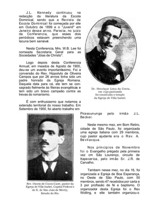 Dr. Henrique Lima da Costa,
em cujo pastorado
foi construido o templo
da Egreja de Villa Isabel.
J.L. Kennedy continuou na
redacção da literatura da Escola
Dominical, sendo que a Revista da
Escola Dominical foi começada por elle
em Outubro de 1899 e o "Juvenil'' em
Janeiro desse an no. Parecia, no juizo
da Conferencia, que esses dois
periódicos estavam preenchendo uma
lacuna bem sensivel.
Nesta Conferencia, Mrs. W.B. Lee foi
nomeada Secretaria Geral para as
Sociedades “Jóias de Christo".
Logo depois desta Conferencia
Annual, em meados de Agosto de 1900,
deu-se um evento importantissimo. Foi a
conversão do Rev. Hippolyto de Oliveira
Campos que por 26 annos tinha sido um
padre honrado da Egreja Romana.
Daquela data para cá, ele tem se con-
sagrado fielmente às fileiras evangélicas e
tem sido um bravo campeão contra as
trevas do romanismo.
É com enthusiasmo que notamos a
extensão territorial do nosso trabalho. Em
Setembro de 1900, foi aberto trabalho em
Rev. Osorio de Couto Caire, pastor da
Egreja de Villa Isabel, Capital Federal e
do E. de São João de Merity,
Estado do Rio.
Pirassununga pelo irmão J.L.
Becker.
Neste mesmo mez, em Bom Retiro,
cidade de São Paulo, foi organizada
uma egreja italiana com 29 membros,
cujo pastor ajudante era o Rev. A.
Be vil acqua.
Nos prin cip ios de Nove mbro
foi o Evangelho prégado pela primeira
vez cm São Lourenço, circuito de
Itapecerica, pelo irmão Sr. J.R. de
Carvalho.
Tambem nesse mez, no dia 16, foi
organizada a Egreja de Boa Esperança,
no Oeste de São Paulo, com 50
membros, sendo 47 recebidos por carta e
3 por profissão de fé e baptismo. O
organizador desta Egreja foi o Rev
Wolling, e elle também organizou o
 