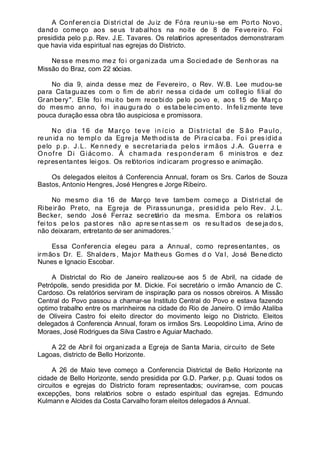 A Conferencia Districtal de Juiz de Fóra reuniu-se em Porto Novo,
dando começo aos seus trabalhos na noite de 8 de Fevereiro. Foi
presidida pelo p.p. Rev. J.E. Tavares. Os relatórios apresentados demonstraram
que havia vida espiritual nas egrejas do Districto.
Nesse mesmo mez foi organizada um a Sociedade de Senhoras na
Missão do Braz, com 22 sócias.
No dia 9, ainda desse mez de Fevereiro, o Rev. W.B. Lee mudou-se
para Cataguazes com o fim de abrir nessa cidade um collegio filial do
Granbery". Elle foi muito bem recebido pelo povo e, aos 15 de Março
do mesmo anno, fo i inaugura do o es tabelecim ento. Infe li zmente teve
pouca duração essa obra tão auspiciosa e promissora.
No dia 16 de Março teve in ício a Districtal de S ão Paulo,
re un id a no templ o da Eg re ja Me th od ista de Pi ra ci ca ba . Fo i pr es idid a
pelo p.p. J.L. Ke nnedy e secretaria da pelo s ir mãos J.A. Guerra e
Onofre Di Giácomo. Á chamada responderam 6 ministros e dez
representantes leigos. Os relótorios indicaram progresso e animação.
Os delegados eleitos á Conferencia Annual, foram os Srs. Carlos de Souza
Bastos, Antonio Hengres, José Hengres e Jorge Ribeiro.
No mesmo dia 16 de Março teve tambem começo a Districtal de
Ribeirão Preto, na Egreja de Pirassununga, presidida pelo Rev. J.L.
Becker, sendo José Ferraz secretário da mesma. Embora os relatrios
fei tos pe lo s pa st or es nã o ap re se nt asse m os re su lt ad os dese ja do s,
não deixaram, entretanto de ser animadores.´
Essa Conferencia elegeu para a Annual, como representantes, os
irmãos Dr. E. Shalders, Major Matheus Gomes d o Va l, José Bene dicto
Nunes e Ignacio Escobar.
A Districtal do Rio de Janeiro realizou-se aos 5 de Abril, na cidade de
Petrópolis, sendo presidida por M. Dickie. Foi secretário o irmão Amancio de C.
Cardoso. Os relatórios serviram de inspiração para os nossos obreiros. A Missão
Central do Povo passou a chamar-se Instituto Central do Povo e estava fazendo
optimo trabalho entre os marinheiros na cidade do Rio de Janeiro. O irmão Ataliba
de Oliveira Castro foi eleito director do movimento leigo no Districto. Eleitos
delegados á Conferencia Annual, foram os irmãos Srs. Leopoldino Lima, Arino de
Moraes, José Rodrigues da Silva Castro e Aguiar Machado.
A 22 de Abril foi organizada a Egreja de Santa Maria, circuito de Sete
Lagoas, districto de Bello Horizonte.
A 26 de Maio teve começo a Conferencia Districtal de Bello Horizonte na
cidade de Bello Horizonte, sendo presidida por G.D. Parker, p.p. Quasi todos os
circuitos e egrejas do Districto foram representados; ouviram-se, com poucas
excepções, bons relatórios sobre o estado espiritual das egrejas. Edmundo
Kulmann e Alcides da Costa Carvalho foram eleitos delegados á Annual.
 