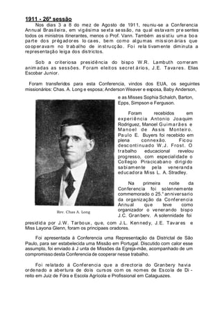 1911 - 26ª sessão
Nos dias 3 a 8 do mez de Agosto de 1911, reuniu-se a Conferencia
Annual Brasileira, em vig ésima sexta sessão, na qual estavam pre sentes
todos os ministros itinerantes, menos o Prof. Vann. Também as si st iu um a bo a
pa rt e do s pr ég ad or es Io ca es , be m co mo algu mas mis si on árias que
co op er avam no tr ab al ho de in st ru cç ão . Fo i re la tivamente diminuta a
representação leiga dos districtos.
Sob a criteriosa presidência do bispo W.R. Lambuth correram
anim adas as sessões. Foram eleit os secret ário s, J.E. Tava res. Elias
Escobar Junior.
Foram transferidos para esta Conferencia, vindos dos EUA, os seguintes
missionários: Chas. A. Long e esposa; Anderson Weaver e esposa, Baby Anderson,
e as Misses Sophia Schalch, Barton,
Epps, Simpson e Ferguson.
Foram recebidos em
experi ência Antonio Joaquim
Rodriguez, Manoel Guim arães e
Manoel de As sis Monteir o.
Pa ulo E. Buyers foi recebido em
plena connexão. Fic ou
desc ont inuado W .J. Frost. O
trabalho educacional revelou
progresso, com especialidade o
Collegio Piracicabano diri gi do
sa bi am en te pe la veneranda
educadora Miss L. A. Stradley.
Na primeira noite da
Conferencia foi solennemente
commemorado o 25.° anniversario
da organização da Conferencia
Annual que teve como
organizador o venerando bispo
J.C. Gran bery. A solennidade foi
presid id a por J.W. Tarboux , qu e, com J. L. Kenned y, J. E. Tavar es e
Miss Layona Glenn, foram os principaes oradores.
Foi apresentada á Conferencia uma Representação da Districtal de São
Paulo, para ser estabelecida uma Missão em Portugal. Discutido com calor esse
assumpto, foi enviado á J unta de Missões da Egreja-mãe, acompanhado de um
compromisso desta Conferencia de cooperar nesse trabalho.
Foi relatado á Conferencia que a directoria do Granbery havia
ordenado a abertura de dois cursos com os nomes de Escola de Di -
reito em Juiz de Fóra e Escola Agrícola e Profissional em Cataguazes.
Rev. Chas A. Long
 