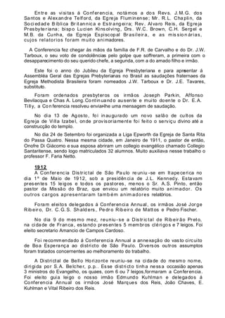 En tr e as visi tas á Conf er en ci a, no támos a do s Rev s. J. M. G. dos
Santos e Alex andre Te lf ord, da Egre ja Fl um inense ; Mr . R. L. Cha pli n, da
So ci ed ad e B íbli ca Br it an nic a e Es tr ang ei ra; Rev . Alvaro Reis, da Egreja
Presbyter iana; bispo Lucien Kinsolving, Drs. W.C. Brown, C.H. Sergel e
M.B. da Cunha, da Egreja Espiscopal Br asileir a, e as mis sio n árias,
cujos relatorios foram muit o animadores.
A Conferencia fez chegar ás mãos da família de F.R. de Carvalho e do Dr. J.W.
Tarboux, o seu voto de condolências pelo golpe que soffreram, a primeira com o
desapparecimento do seu querido chefe, a segunda, com a do amado filho e irmão.
Este foi o anno do Jubileu da Egreja Presbyteriana e para apresentar á
Assembléa Geral das Egrejas Prebyterianas no Brasil as saudações fraternaes da
Egreja Methodista Brasileira foram nomeados J.W. Tarboux e Dr. J.E. Tavares,
substituto.
Foram ordenados presbyteros os irmãos Joseph Parkin, Affonso
Bevilacqua e Chas A. Long. Cont inuando ausente e muito doente o Dr. E.A.
Till y, a Con ferencia resolveu enviar-lhe uma mensagem de saudação.
No dia 13 de Agosto, foi inaugurado um novo salão de cultos da
Egreja de Villa Izabel, onde provisoriamente foi feito o serviçu divino até a
construcção do templo.
No dia 24 de Setembro foi organizada a Liga Epworth da Egreja de Santa Rita
do Passa Quatro. Nessa mesma cidade, em Janeiro de 1911, o pastor de então,
Onofre Di Giácomo e sua esposa abriram um collegio evangélico chamado Collegio
Santaritense, sendo logo matriculados 32 alumnos. Muito auxiliava nesse trabalho o
professor F. Faria Netto.
19 12
A Con fer enc ia Dis tr ic tal de São Pa ulo re un iu -se em It ape cerica no
dia 1º de Maio de 1912, sob a presidên cia de J.L. Kennedy. Estavam
presentes 15 leigos e todos os pastores, menos o Sr. A.S. Pinto, então
pastor da Missão do Braz, que enviou um relatório muito animador. Os
outros cargos apresentaram tamb ém anim adores relatórios.
Foram eleitos delegados á Conferencia Annual, os irmãos José Jor ge
Rib eir o, Dr. C. G. S. Sh ald ers , Pe dr o Rib eir o de Matt os e Pedro Fischer.
No dia 9 do mes mo mez, reuniu - se a Dis tr ic tal de Rib eir ão Preto,
na cidade de Franca, es tando presentes 5 membros clérigos e 7 leigos. Foi
eleito secretario Amancio de Campos Cardoso.
Foi recommendado á Conferencia Annual a annexação do vasto circuito
de Boa Esperança ao districto de São Paulo. Diversos outros assumptos
foram tratados concernentes ao melhoramento do trabalho.
A Districtal de Bello Horizonte reuniu-se na cidade do mesmo nome,
diri gida por S. A. Be lcher, p.p.. Esse district o tinha nessa occasião apenas
3 ministros do Evangelho, os quaes, com 6 ou 7 leigos,formaram a Conferencia.
Foi eleito guia leigo o nosso irmão Edmundo Kuhlman e delegados á
Conferencia Annual os irmãos José Marques dos Reis, João Chaves, E.
Kuhlman e Vital Ribeiro dos Reis.
 