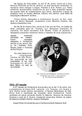 Na Egreja de Villa lsabel, no dia 12 de Junho, reuniu-se a Con-
ferencia Dist rictal do Ri o de Jane iro, na qual estiveram presentes 12
membros entre clérigos e leigos. Presidiu -a G.D. Parker, p. p. Pelo s
relatórios apre se ntados evidenciou-se que a obra pr ogre di a ape sa r
da gr an de falt a de tr aba lh ado re s qu e havi a. Ob ti ve ra m li cença de
pregador local os irmãos Messias Cesário dos Santos, José Mário de
Assumpção e Manoel R. da Silva.
Fora m ele it os dele gado s á Conf er enc ia An nu al, os Sr s. Jos é
Di as de Mo ur a Mar qu es , Le opo ld in o Li ma, Me ss ia s Ces ár io do s
Santos e Clementino Lima.
No dia 26 do mesmo mez, reuniu-se a de Juiz de Fóra, na cidade de
Anta, pres id ida pelo Dr. Ta vares, p. p. Esti vera m pres entes 23
membros. Foi eleito secre tário A. M. Duarte. Todos os past or es e
delegados presentes re lataram sobre o trabal ho de suas respecti vas
egrejas, mostrando
actividade no trabalho.
Foram nomeados
delegados á Conferencia
Annual, os srs. Arino F. Mo-
ra es, Aristides Pires,
Romeu Costa e Francisco
da Paz Fortuna.
Em Julho desse anno
a c ongregação
italiana de São Pa ulo ,
fez acq uis ição de uma
propriedade, á rua Julio
Conceição nºs. 65 e 67,
Bom Retiro, no valor de
32:157$700.
1912 - 27ª sessão
A 27ª sessão da Conferencia Annual abriu-se no dia 17 de Julho, sob
a presid encia do bis po W.R . Lam buth. J.E. Tava res, J.A. Gu er ra e
G. D. Park er for am el ei to s se cr etári os . A Egre ja Me th odist a de São
Paulo te ve a satisfação de hospedar essa Co nfer encia. Foram
recebidos em plena connexão Onofre Di Giácomo, Amancio de Campos
Cardoso e José de A. Guerra, recebendo esses dois últimos, as ordens
de diácono e também Antonio .Joaquim Rodrigues.
Joseph Parkin foi transferido para a Conferencia North Alabama, EUA.
Rev. Antonio José Rodrigues, recebido em plena
connexão em 1912, e sua esposa,
D. Laurides de Lima Rodrigues
 