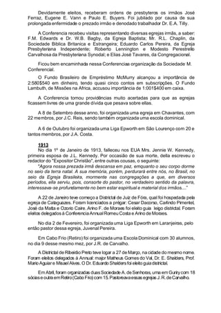 Devidamente eleitos, receberam ordens de presbyteros os irmãos José
Ferraz, Eugene E. Vann e Paulo E. Buyers. Foi jubilado por causa de sua
prolongada enfermidade o prezado irmão e denodado trabalhador Dr. E.A. Tilly.
A Conferencia recebeu visitas representando diversas egrejas irmãs, a saber:
F.M. Edwards e Dr. W.B. Bagby, da Egreja Baptista; Mr. R.L. Chaplin, da
Sociedade Biblica Britanica e Estrangeira; Eduardo Carlos Pereira, da Egreja
Presbyteriana Independente; Roberto Lennington e Modesto Perestrello
Carvalhosa da Presbyteriana Synodal; e Elias José Tavares, da Congregacional.
Ficou bem encaminhada nessa Conferenciaa organização da Sociedade
.
M.
Conferencial.
O Fundo Brasileiro de Empréstimo McMurry alcançou a importância de
2:580$540 em dinheiro, tendo quasi cinco contos em subscripções. O Fundo
Lambuth, de Missões na Africa, accusou importância de 1:001$400 em caixa.
A Conferencia tomou providências muito acertadas para que as egrejas
ficassem livres de uma grande dívida que pesava sobre ellas.
A 8 de Setembro desse anno, foi organizada uma egreja em Chavantes, com
22 membros, por J.C. Reis, sendo também organizada uma escola dominical.
A 6 de Outubro foi organizada uma Liga Epworth em São Lourenço com 20 e
tantos membros, por J.A. Costa.
1913
No dia 1º de Janeiro de 1913, falleceu nos EUA Mrs. Jennie W. Kennedy,
primeira esposa de J.L. Kennedy. Por occasião de sua morte, della escreveu o
redactor do "Expositor Christão", entre outras cousas, o seguinte:
"Agora nossa prezada irmã descansa em paz, emquanto o seu corpo dorme
no seio da terra natal. A sua memória, porém, perdurará entre nós, no Brasil, no
seio da Egreja Brasileira, mormente nas congregações a que, em diversos
períodos, ella serviu, pois, consorte do pastor, no verdadeiro sentido da palavra,
interessava-se profundamente no bem estar espiritual e material dos irmãos....”
A 22 de Janeiro teve começo a Districtal de Juiz de Fóra, qual foi hospedada pela
egreja de Cataguazes. Foram licenciados a prégar: Cesar Dacorso, Carlindo Pimentel,
José da Matta e Ozorio Caire. Arino F. de Moraes foi eleito guia leigo districtal. Foram
eleitos delegadosá ConferenciaAnnualRomeuCosta e Arino de Moraes.
No dia 2 de Fevereiro, foi organizada uma Liga Epworth em Laranjeiras, pelo
então pastor dessa egreja, Juvenal Pereira.
Em Cabo Frio (Retiro) foi organizada uma Escola Dominical com 30 alumnos,
no dia 9 desse mesmo mez, por J.R. de Carvalho.
A Districtal de Ribeirão Preto teve logar a 27 de Março, na cidade do mesmo nome.
Foram eleitos delegados á Annual: major Matheus Gomes do Val, Dr. E. Shalders, Prof.
Mario Aguiare MisaelAlves.O Dr. Eduardo Shaldersfoi eleitoguiadistrictal.
EmAbril,foram organizadas duasSociedade A.deSenhoras, uma em Gurirycom 18
sóciase outra emRetiro(Cabo Frio) com 15. Pastoreavaessas egrejas J.R.deCarvalho.
 