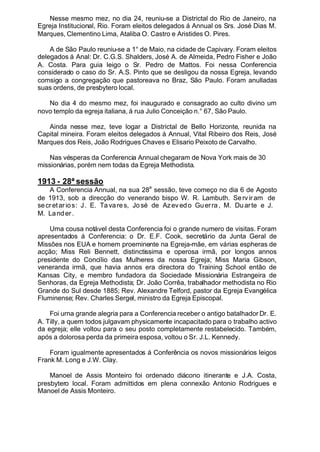 Nesse mesmo mez, no dia 24, reuniu-se a Districtal do Rio de Janeiro, na
Egreja Institucional, Rio. Foram eleitos delegados á Annual os Srs. José Dias M.
Marques, Clementino Lima, Ataliba O. Castro e Aristides O. Pires.
A de São Paulo reuniu-se a 1° de Maio, na cidade de Capivary. Foram eleitos
delegados á Anal: Dr. C.G.S. Shalders, José A. de Almeida, Pedro Fisher e João
A. Costa. Para guia leigo o Sr. Pedro de Mattos. Foi nessa Conferencia
considerado o caso do Sr. A.S. Pinto que se desligou da nossa Egreja, levando
comsigo a congregação que pastoreava no Braz, São Paulo. Foram anulladas
suas ordens, de presbytero local.
No dia 4 do mesmo mez, foi inaugurado e consagrado ao culto divino um
novo templo da egreja italiana, á rua Julio Conceição n.° 67, São Paulo.
Ainda nesse mez, teve logar a Districtal de Bello Horizonte, reunida na
Capital mineira. Foram eleitos delegados á Annual, Vital Ribeiro dos Reis, José
Marques dos Reis, João Rodrigues Chaves e Elisario Peixoto de Carvalho.
Nas vésperas da Conferencia Annual chegaram de Nova York mais de 30
missionárias, porém nem todas da Egreja Methodista.
1913 - 28ª sessão
A Conferencia Annual, na sua 28
a
sessão, teve começo no dia 6 de Agosto
de 1913, sob a direcção do venerando bispo W. R. Lambuth. Serviram de
secretarios: J. E. Ta vares, José de Azevedo Guerra, M. Du arte e J.
M. Lander.
Uma cousa notável desta Conferencia foi o grande numero de visitas. Foram
apresentados á Conferencia: o Dr. E.F. Cook, secretário da Junta Geral de
Missões nos EUA e homem proeminente na Egreja-mãe, em várias espheras de
acção; Miss Reli Bennett, distinctissima e operosa irmã, por longos annos
presidente do Concílio das Mulheres da nossa Egreja; Miss Maria Gibson,
veneranda irmã, que havia annos era directora do Training School então de
Kansas City, e membro fundadora da Sociedade Missionária Estrangeira de
Senhoras, da Egreja Methodista; Dr. João Corrêa, trabalhador methodista no Rio
Grande do Sul desde 1885; Rev. Alexandre Telford, pastor da Egreja Evangélica
Fluminense; Rev. Charles Sergel, ministro da Egreja Episcopal.
Foi urna grande alegria para a Conferencia receber o antigo batalhador Dr. E.
A. Tilly, a quem todos julgavam physicamente incapacitado para o trabalho activo
da egreja; elle voltou para o seu posto completamente restabelecido. Também,
após a dolorosa perda da primeira esposa, voltou o Sr. J.L. Kennedy.
Foram igualmente apresentados á Conferência os novos missionários leigos
Frank M. Long e J.W. Clay.
Manoel de Assis Monteiro foi ordenado diácono itinerante e J.A. Costa,
presbytero local. Foram admittidos em plena connexão Antonio Rodrigues e
Manoel de Assis Monteiro.
 