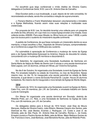 Foi escolhido guia leigo conferencial o irmão Ataliba de Oliveira Castro;
delegados á Conferencia Geral, W.B. Lee e Dr. Antonio Dias de Carvalho.
Elias Escobar pediu a sua localização, a qual, depois de ter sido concedida, foi
reconsiderada annullada, sendo-lhe concedida a relação de supranumerario.
J. Floriano Martins e Frank Wiedreheker deixaram voluntariamente o ministério
e a Egreja Methodista, ficando assim rotas suas relações e inutilizadas suas
credenciaes.
Por proposta de W.B. Lee, foi decidido levantar uma collecta para um presente
ao chefe da tribu africana, em cujo meio ia a nossa Egreja encetar uma missão. Essa
collecta rendeu 45$280. Para essa Missão na África havia em caixa 1:800$, a parte
que nos tocava para o sustento do missionário áquelle continente.
A pedido da Conferencia, de que fosse nomeado um missionário dentre os seus
membros, o bispo escolheu o Rev. Hippolyto de Oliveira Campos, compromettendo-
se a Conferencia a pagar-lhe 2:000$ para seu sustento.
Foi submettida á apreciação da Conferencia a mudança de nome da Egreja
para o de Egreja Methodista Episcopal na América. Depois de discutida foi votada,
concordando com a mudança 26 membros e discordando 5.
Em Setembro, foi organizada uma Sociedade Auxiliadora de Senhoras em
Santa Maria de Itabira do Matto de Dentro com 9 sócias e uma escola dominical em
Sete Lagoas, com 22 alumnos, ambas em Minas, por Victorino Gonçalves.
No dia 8 de Outubro, foi organizada uma Sociedade Juvenil da Egreja de Santa
Rita. Foi encetado trabalho na cidade de Cravinhos, no mez de Novembro. Nesse
mesmo mez, no dia 15, foi inaugurada uma escola parochial na cidade de Bello
Horizonte, á qual deram o nome de Escola Parochial Dr. Lauder. Houve 25 alumnos
fundadores. No mesmo dia foi inaugurado o novo templo da Egreja de Monte Alegre.
1914
Em Janeiro de 1914, foi organizada uma Sociedade Juvenil na Egreja do Retiro,
Cabo Frio, com 25 membros, por J.R. de Carvalho, e encetado trabalho em Santa
Luzia do Carangola.
Em Março foi organizada uma escola dominical em Dourado, districto de
Ribeirão Preto, por J.C. Reis, e uma Sociedade de Senhoras na Egreja de Cabo
Frio, com 26 membros, por J.R. de Carvalho.
Os delegados eleitos para á Annual de 1914 foram: José Dias de Moura
Marques, Ataliba de Oliveira Castro, João Ribeiro, Messias Cesario dos Santos, pela
Districtal do Rio. José Becker, Evaristo J. Rodrigues. J.A. Costa e José A. de
Almeida, pela de São Paulo. Dr. Antonio Dias de Carvalho, Romeu L. da Costa,
Ernesto Loureiro e Paulino Nunes de Mello, pela de Minas. Major Matheus Gomes do
Val, Francisco Lhano, José Barbosa, José Benedicto Nunes, pela de Ribeirão Preto.
 