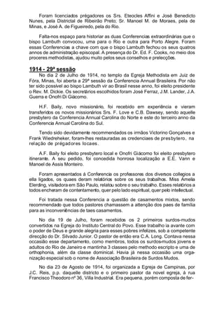 Foram licenciados prégadores os Srs. Eteocles Affini e José Benedicto
Nunes, pela Districtal de Ribeirão Preto; Sr. Manoel M. de Moraes, pela de
Minas, e José A. de Figueiredo, pela do Rio.
Falta-nos espaço para historiar as duas Conferencias extraordinárias que o
bispo Lambuth convocou, uma para o Rio e outra para Porto Alegre. Foram
essas Conferencias a chave com que o bispo Lambuth fechou os seus quatros
annos de administração episcopal. A presença do Dr. Ed. F. Cooks, no meio dos
proceres methodistas, ajudou muito pelos seus conselhos e prelecções.
1914 - 29ª sessão
No dia 2 de Julho de 1914, no templo da Egreja Methodista em Juiz de
Fóra, Minas, foi aberta a 29ª sessão da Conferencia Annual Brasileira. Por não
ter sido possível ao bispo Lambuth vir ao Brasil nesse anno, foi eleito presidente
o Rev. M. Dickie. Os secretários escolhidos foram José Ferraz, J.M. Lander, J.A.
Guerra e Onofri Di Giácomo.
H.F. Baily, novo missionário, foi recebido em experiência e vieram
transferidos os novos missionários Srs. F. Love e C.B. Dawsey, sendo aquelle
presbytero da Conferencia Annual Carolina do Norte e este do terceiro anno da
Conferencia Annual Carolina do Sul.
Tendo sido devidamente recommendados os irmãos Victorino Gonçalves e
Frank Wiedreheker, foram-lhes restauradas as credenciaes de presbytero, na
relação de prégadores Iocaes.
A.F. Baily foi eleito presbytero local e Onofri Giácomo foi eleito presbytero
itinerante. A seu pedido, foi concedida honrosa localização a E.E. Vann e
Manoel de Assis Monteiro.
Foram apresentados á Conferencia os professores dos diversos collegios a
ella ligados, os quaes deram relatórios sobre os seus trabalhos. Miss Amelia
Elerding, visitadora em São Paulo, relatou sobre o seu trabalho. Esses relatórios a
todos encheram de contentamento, quer pelo lado espiritual, quer pelo intellectual.
Foi tratada nessa Conferencia a questão de casamentos mixtos, sendo
recommendado que todos pastores chamassem a attenção dos paes de família
para as inconveniências de taes casamentos.
No dia 19 de Julho, foram recebidos os 2 primeiros surdos-mudos
convertidos na Egreja do Instituto Central do Povo. Esse trabalho ia avante com
o poder de Deus e grande alegria para esses pobres infelizes, sob a competente
direcção do Dr. Silvado Junior. O pastor de então era C.A. Long. Contava nessa
occasião esse departamento, como membros, todos os surdos-mudos jovens e
adultos do Rio de Janeiro e mantinha 3 classes pelo methodo escripto e uma de
orthophonia, além da classe dominical. Havia já nessa occasião uma orga-
nização especial sob o nome de Associação Brasileira de Surdos Mudos.
No dia 23 de Agosto de 1914, foi organizada a Egreja de Campinas, por
J.C. Reis, p.p. daquelle districto e o primeiro pastor da novel egreja, á rua
Francisco Theodoro nº 36, Villa Industrial. Era pequena, porém composta de fer-
 