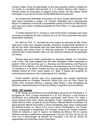 vorosos irmãos. Antes da organização, já fora esse pequeno rebanho visitado por
J.A. Costa, A.J. de Mello, Elias Escobar Jr. e J.L. Becker. Mesmo o Rev. Koger, o
primeiro pastor de Piracicaba, já prégava nessa cidade. Se não tivesse havido
interrupção, o que não seria hoje a Egreja Methodista de Campinas?
As Conferencias Districtaes reuniram-se nos seus tempos determinados. Por
ellas foram licenciados a prégar: J.B. Thomas, Sebastião Leal e Epaminondas
Moura. Foi relatada a compra de 3 propriedades, sendo um terreno em São Roque,
uma casa para cultos e residencia pastoral em Porto Feliz, e a casa pastoral em
Piracicaba.
O irmãos Hippolyto de O. Campos e José Ferraz foram nomeados para fazer
excursões evangélicas em todo o districto de Juiz de Fóra, produzindo este plano
esplendidos resultados.
Em Abril de 1915, J.L. Kennedy fez uma viagem ao Noroeste de São Paulo,
lugar ainda muito novo naquella occasião, achando-o simplesmente admirável. O
seu fito era colher informações para que fosse aberto trabalho naquella zona. As
informações que colheu foram as melhores possíveis. O resultado foi que se
implantou alli o nosso trabalho: hoje é um dos melhores campos de evangelização
que temos.
Durante esse anno foram organizadas as seguintes egrejas: em Cravinhos,
onde o Rev. Tilly havia pregado com tão bons resultados, sendo organizador o
pastor E. Affini; a de Ourinhos, por J.L. Kennedy, com 60 membros; a de Poços de
Caldas, por S.A. Belcher, com 25 membros; a de Leopoldina, por J.A. Guerra, com
10 membros; e a de Merity, Estrada de Ferro da Leopoldina, filiada á Egreja do
Instituto Central do Povo, sendo pastor H.F. Baily. A Egreja de Campinho foi
removida para Cascadura, sob o pastorado de A.C. Cardoso.
Foram também durante esse anno organizadas seis escolas dominicaes
respectivamente em Cotegipe, Patrocínio, Santa Cruz (Juiz de Fóra), Poços de
Caldas, Bom Successo (Minas) e Itaquera (São Paulo); e tres Sociedades de
Senhoras, respectivamente em Poços de Caldas, Campinas e Guarany (Minas).
1915 - 35ª sessão
A 30ª sessão da Conferencia Annual Brasileira reuniu-se em Piracicaba a 11
de Agosto de 1915. O bispo presidente foi o dr. E.D. Mouzon, o qual animou a
Conferencia com edificantes prelecções espirituaes. José Ferraz, H.F. Baily e
Cesar Dacorso Filho foram eleitos secretários. Foram recebidos em experiência
Cesar Dacorso Filho, Juvenal de Souza Pereira e Manoel Martins de Moraes. Foi
descontinuado Manoel Guimarães e foram transferidos para outras Conferencias
dos Estados Unidos, J.L. Bruce e F.S. Love e para a Sul Brasileira, G.D. Parker.
Foram consagrados 4 presbyteros: C.B. Dawsey, Amancio de Campos Cardoso,
Onofre Di Giácomo e José A. Guerra. Os districtos de Minas e Rio de Janeiro
soffreram grandes modificações. Desappareceu o de Juiz de Fóra, formou-se um
novo com a denominação de Districto de Carangola; o do Rio de Janeiro foi
augmentado com Entre Rios, Anta e Porto Novo.
 