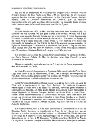 organizou o circui to do mesmo nome.
No dia 15 de Dezembro foi o Evange lho pregado pela primeira vez em
Amparo, Estado de São Paulo, pelo Rev. J.M. de Camargo. Já ahi moravam
algumas famílias crentes, cujos chefes eram os Srs. Venâncio Gomes, Antônio
Pereira Leite e Quintino Fernandes de Oliveira, que se reuniam
freqüentemente em culto ao Deus Omnipotente. Na occasião dessa primeira
visita pastoral havia já 50 candidatos á communhão da Egreja.
1901
A 4 de Janeiro de 1901, o Rev. Wolling, que tinha sido nomeado p.p. do
Districto do Rio Grande do Sul pela última Conferencia Annual, fez a sua
primeira visita áquelle Districto depois que foi encorporado á nossa Conferencia.
Foi nessa occasisão feita a formal recepção do trabalho. Era pastor da Egreja M.
de Porto Alegre nessa occasião o Rev. Price. O Rev. Wolling teve muito boa
impressão do trabalho no Rio Grande do Sul. Elle recebeu, nessa occasião, na
Egreja de Porto Alegre 33 membros e em Bento Gonçalves 7. Organizou uma
nova egreja em Cruz Alta com 11 membros e uma outra, tres léguas distante,
com 36 membros. Havia no Districto 6 cargos, com 246 membros.
Em princípios desse mez de Janeiro, foram organizadas na Egreja do Sertão,
em Barra Mansa, Estado do Rio de Janeiro, uma Liga Epworth e uma
Sociedade de Senhoras.
Nessa occasião foi registrada a morte de D. Laurinda da Costa, esposa do
Rev. Guilherme R. da Costa.
A 10 de Fevereiro foi organizada a Egreja de Sião, no circuito de Porto Novo.
Logo mais tarde, a 28 do mesmo mez, o Rev. J.M. Camargo, em companhia do
Rev. E.E. Joiner, visitou, pela segunda vez, a cidade de Amparo. Recebeu então os
primeiros crentes por profissão e baptismo em numero de 11.
A Conferencia Districtal de Minas reuniu-se a 28 de Fevereiro, em Juiz de
Fóra, sob a presid ência do p.p. Rev. Tarboux. Os pastores trouxeram
informações e boas novas de todo s os campos, ha vendo ganho material, e
espiritualmente falando, em toda parte. Nessa Conferencia foram licenciados a
prégar Hippolvto de Oliveira Campos, Antônio de Souza Pinto e José Ferraz.
Foram ainda recommendados á Conferencia Annual, para admissão em
prova, os primeiros dois acima indicados e mais Elias Escobar e J. Eloriano
Martins. A Conferencia nomeou seus representantes á Conferencia Annual:
Faustino de Souza Moreira, Alfredo Duarte, Augusto Hohene e Francis co
Augusto Deslandes.
Em Ribeirão Preto, de 4 a 7 de Abril, celebrou-se a Conferencia Districtal de
Ribeirão Preto. Assumiu a presidencia o Rev. Joiner, digno p.p. desse
districto e um dos pioneiros do Methodismo no Oeste de São Paulo. Notou-se
a presença de 4 pastores e uma representação de 14 delegados. Era pastor
daquella egreja, o Rev. J. M. Camargo. Foi eleito secretário, Bento B. de Araujo.
Os negócios correram sempre animados. Pelos discursos feitos pelos pastores
 