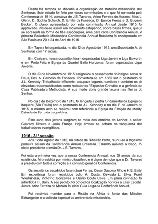 Desde há tempos se discutia a organização do trabalho missionário das
Senhoras. Este estudo foi feito por várias commissões e a que foi nomeada pela
Conferencia de 1914, constava de J.E. Tavares, Arino Ferreira de Moraes, Miss L.
Glenn, D. Sophia Schalch, D. Emilia da Fonseca, D. Eunice Ferraz e D. Eugenia
Becker. O plano apresentado por esta commissão Annual desde 1915 foi
approvado. Iniciou-se assim um movimento estupendo, sobre bases firmes, que já
se apresenta na forma de três associações, uma para cada Conferencia Annual. A
primeira Sociedade Missionária Conferencial Annual Brasileira foi encorporada em
São Paulo aos 20 e 24 de Abril de 1916.
Em Tapera foi organizada, no dia 12 de Agosto de 1915, uma Sociedade A. de
Senhoras com 17 sócias.
Em Capivary, nessa occasião, foram organizadas Liga Juvenil e Liga Epworth,
e em Porto Feliz e Egreja do Quartel, Bello Horizonte, foram organizadas Ligas
Juvenis.
O dia 29 de Novembro de 1915 assignalou o passamento do insigne servo de
Deus, Rev. A. Cardoso da Fonseca. Convertera-se em 1885 sob o pastorado de
J.L. Kennedy. Trabalhador efficiente, occupava logares humildes e também os de
elevadas responsabilidades como redactor do "Expositor Christão" e a gerência da
Casa Publicadora Methodista. A sua morte abriu grande lacuna nas fileiras do
Senhor.
No dia 8 de Dezembro de 1915, foi lançada a pedra fundamental da Egreja de
Itaquera (São Paulo) sob o pastorado de J.L. Kennedy e no dia 1° de Janeiro de
1916, o mesmo acto se realizou com referência á Egreja da Estação de Merity,
Estrada de Ferro da Leopoldina.
Este anno dois jovens surgiram no meio dos obreiros do Senhor, a saber:
Guaracy Silveira e João França. Hoje ambos se acham na vanguarda dos
trabalhadores evangélicos.
1916 - 31ª sessão
Aos 12 de Agosto de 1916, na cidade de Ribeirão Preto, reuniu-se a trigesima
primeira sessão da Conferencia Annual Brasileira. Estando ausente o bispo, foi
eleito presidente o irmão Dr. J.E. Tavares.
Foi esta a primeira vez que a nossa Conferencia Annual, nos 30 annos da sua
existência, foi presidida por ministro brasileiro e é digno de notar que o Dr. Tavares
a presidiu com toda a correção e a contento geral da Conferencia.
Os secretários escolhidos foram José Ferraz, Cesar Dacorso Filho e H.E. Baily.
Em experiência foram recebidos João A. Costa, Oswaldo L. Silva, Frank
Wiedreheker, Victorino Gonçalves e Osório Couto Caire. Em plena connexão foi
admittido H.F. Baily. A seu pedido, foi concedida localização honrosa a Elias Escobar
Junior. Arino Ferreira de Moraes foi eleito Guia Leigo da Conferência Annual.
Foi resolvido mandar para a Missão na Africa o fundo das Missões
Estrangeiras e a collecta especial do anniversário missionário.
 