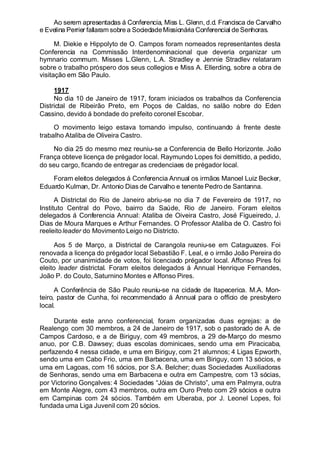 Ao serem apresentadas á Conferencia, Miss L. Glenn, d.d. Francisca de Carvalho
e Evelina Perrier fallaram sobre a SociedadeMissionária Conferencial de Senhoras.
M. Diekie e Hippolyto de O. Campos foram nomeados representantes desta
Conferencia na Commissão Interdenominacional que deveria organizar um
hymnario commum. Misses L.Glenn, L.A. Stradley e Jennie Stradlev relataram
sobre o trabalho próspero dos seus collegios e Miss A. Ellerding, sobre a obra de
visitação em São Paulo.
1917
No dia 10 de Janeiro de 1917, foram iniciados os trabalhos da Conferencia
Districtal de Ribeirão Preto, em Poços de Caldas, no salão nobre do Eden
Cassino, devido á bondade do prefeito coronel Escobar.
O movimento leigo estava tomando impulso, continuando á frente deste
trabalho Ataliba de Oliveira Castro.
No dia 25 do mesmo mez reuniu-se a Conferencia de Bello Horizonte. João
França obteve licença de prégador local. Raymundo Lopes foi demittido, a pedido,
do seu cargo, ficando de entregar as credenciaes de prégador local.
Foram eleitos delegados á Conferencia Annual os irmãos Manoel Luiz Becker,
Eduardo Kulman, Dr. Antonio Dias de Carvalho e tenente Pedro de Santanna.
A Districtal do Rio de Janeiro abriu-se no dia 7 de Fevereiro de 1917, no
Instituto Central do Povo, bairro da Saúde, Rio de Janeiro. Foram eleitos
delegados á Conferencia Annual: Ataliba de Oiveira Castro, José Figueiredo, J.
Dias de Moura Marques e Arthur Fernandes. O Professor Ataliba de O. Castro foi
reeleitoleader do Movimento Leigo no Districto.
Aos 5 de Março, a Districtal de Carangola reuniu-se em Cataguazes. Foi
renovada a licença do prégador local Sebastião F. Leal, e o irmão João Pereira do
Couto, por unanimidade de votos, foi licenciado prégador local. Affonso Pires foi
eleito leader districtal. Foram eleitos delegados á Annual Henrique Fernandes,
João P. do Couto, Saturnino Montes e Affonso Pires.
A Conferência de São Paulo reuniu-se na cidade de Itapecerica. M.A. Mon-
teiro, pastor de Cunha, foi recommendado á Annual para o officio de presbytero
local.
Durante este anno conferencial, foram organizadas duas egrejas: a de
Realengo, com 30 membros, a 24 de Janeiro de 1917, sob o pastorado de A. de
Campos Cardoso, e a de Biriguy, com 49 membros, a 29 de-Março do mesmo
anuo, por C.B. Dawsey; duas escolas dominicaes, sendo uma em Piracicaba,
perfazendo 4 nessa cidade, e uma em Biriguy, com 21 alumnos; 4 Ligas Epworth,
sendo uma em Cabo Frio, uma em Barbacena, uma em Biriguy, com 13 sócios, e
uma em Lagoas, com 16 sócios, por S.A. Belcher; duas Sociedades Auxiliadoras
de Senhoras, sendo uma em Barbacena e outra em Campestre, com 13 sócias,
por Victorino Gonçalves: 4 Sociedades “Jóias de Christo”, uma em Palmyra, outra
em Monte Alegre, com 43 membros, outra em Ouro Preto com 29 sócios e outra
em Campinas com 24 sócios. Também em Uberaba, por J. Leonel Lopes, foi
fundada uma Liga Juvenil com 20 sócios.
 