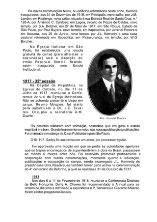 De novas canstrucções feitas, ou edifícios reformados neste anno, tivemos
inaugurados: aos 31 de Dezembro de 1916, em Petrópolis, novo salão, por J.M.
Lander; em Realengo, novo salão, situado á rua Estrada Real de Santa Cruz, n.°
126-A, por Amâncio C. Cardoso; em Lagoa, circuito de Poços de Caldas, novo
templo, por S.A. Belcher, em 27 de Maio de 1917; em São Roque, Estado de
São Paulo, por Paul Buyers, novo templo; em Itapecerica, por Juvenal Pereira e
em Itaquera, aos 29 de Junho, novo templo por J.L. Kennedy e uma casa
pastoral reformada em Itapecirica; em Pirassununga, no templo, por W.G
Borcher.
Na Egreja Italiana e m São
Paulo, foi estabelecida uma escola
gr atuita de co rt es (p ara alfaiates e
cos tur eir as ) so b a di rec ção do
irmão Pasc hoal Stor elli, fic ando
assim inaugurada uma Escola
Institucional.
1917 - 32ª sessão
Na Ca pi ta l da Re públ ic a, na
Eg reja do Cattete, no dia 11 de
Julho de 1917, reuniu-se a Confe-
rencia Annual da Egreja Methodista.
Não se achando presente o bispo em
carg o, Re vm o Mouzon , foi el eito
para substitu í-lo o Dr. J.E. Ta va -
re s. Oc cu po u a se cr et ar ia A. M.
Duarte.
Os pastores relataram com animação, notando-se que em geral o estado
espiritual erabom. Grande incremento se notou nasnossaspublicações.publicações.
Foiordenada a mudança da Casa Publicadora para SãoPaulo.
O Sr. H.F. Bailey foi suspenso por um anno, por processo regular.
Foi approvada uma moção em que se pedia ás autoridades superiores
que os bispos encarregados de superintenderem a obra no Brasil, passassem
ao menos 6 mezes entre nós. Foi resolvido promover praticamente a
cooperação com outras denominações, mormente quanto á educação,
publicações e occupação de campo, sendo encarregado J.L. Kennedy de
presidir essa obra.Resolveu-se também tomar parte activa na commemoração
do 4° centenário da Reforma, a qual se realizou a 31 de Outubro de 1917.
1918
Nos dias 6 a 11 de Fevereiro de 1918, reuniu-se a Conferencia Districtal
de Bello Horizonte. Derly A. Chaves foi recommendado á Annual para as
ordens de diácono e admissão á experiência e P. Santanna e Giacomo Milazzo
foram eleitos pregadores locaes.
Rev. Juvenal Pereira
 