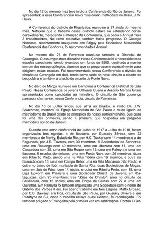 No dia 12 do mesmo mez teve início a Conferencia do Rio de Janeiro. Foi
apresentado a essa Conferencia o novo missionario methodista no Brasil, J.W.
Hawk.
A Conferencia do districto de Piracicaba, reuniu-se a 27 ainda do mesmo
mez. Notou-se que o trabalho desse districto estava se estendendo consi-
deravelmente, merecendo a attenção da Conferencia, que pediu a Annual mais
3 trabalhadores. No ramo educativo também havia progresso. O Collegio
Noroeste, recentemente inaugurado em Biriguy pela Sociedade Missionária
Conferencial das Senhoras, foi recommendado á Annual.
No mesmo dia 27 de Fevereiro reuniu-se também a Districtal de
Carangola. O assumpto mais discutido nessa Conferencia foi a necessidade de
escolas parochiaes, sendo levantado um fundo de 850$, destinado a manter
em um dos nossos collegios, alumnos que se preparassem especialmente para
dirigirem essas escolas. Foi recommendada nessa Conferencia a divisão do
circuito de Carangola em dois, tendo como séde do novo circuito a cidade de
Leopoldina e também a criação do circuito de Ponte Nova.
No dia 6 de Março reuniu-se em Campinas a Conferencia Districtal de São
Paulo. Nessa Conferencia os jovens Othoniel Bueno e Antonio Martins foram
apresentados como candidatos ao ministério. O circuito de São Lourenço
passou a chamar-se, nessa Conferencia, circuito de Palmeiras.
No dia 10 de Julho rendeu sua alma ao Criador, o irmão Dr. J.W.
Coachman, membro da Egreja Methodista de São Paulo e muito ligado ao
methodismo do Brasil desde os princípios do nosso semicentenário. Sua casa
foi uma das primeiras, senão a primeira, que hospedou um prégador
methodista no Rio de Janeiro.
Durante este anno conferencial de Julho de 1917 a Julho de 1918, foram
organizadas tres egrejas: a de Itaquera, por Guaracy Silveira, com 22
membros; a de Merity, Estado do Rio, por H.C. Tucker com 14 membros e a de
Fagundes, por J.E. Tavares, com 30 membros; 6 Sociedades de Senhoras:
uma em Realengo com 40 membros, uma em Uberaba com 11, uma em
Cascadura com 25, uma em São Roque com 12, uma em Palmyra e uma em
ltaquera; 6 escolas dominicaes: uma em Ponta Nova com 26 membros, duas
em Ribeirão Preto, sendo uma na Villa Tibério com 19 alumnos; e outra no
Barracão com 18; uma em Campo Bello, uma na Villa Marianna, São Paulo, e
outra no bairro de Ibó, municipio de Santa Rita; duas Sociedades de Moças:
uma em Juiz de Fóra, com 14 sócias, e outra em Ribeiro Preto, com 15; uma
Liga Epworth em Palmyra e uma Sociedade Christã de Jovens, em Ca-
taguazes, com 25 membros; tres "Jóias de Christo": urna no circuito de
Cascadura, com 15 sócios; uma em Poços de Caldas com 27 e uma em
Ourinhos. Em Palmyra foi também organizada uma Sociedade com o nome de
Grêmio dos Varões Fiéis. Foi aberto trabalho em tres Lagoas, Matto Grosso,
por C.B. Dawsey; em Poá, circuito de São Paulo, por Guaracy Silveira e em
Parahyba do Sul, onde o trabalho estava quasi extincto, foi recomeçado. Foi
tambem prégado o Evangelho pela primeira vez em Jardinópolis, Pontão e Ser-
 