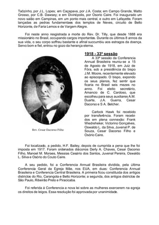 Taõzinho, por J.L. Lopes; em Caçapava, por J.A. Costa; em Campo Grande, Matto
Grosso, por C.B. Dawsey; e em Divinópolis, por Osorio Caire. Foi inaugurado um
novo salão em Campinas, em um ponto mais central, e outro em Lafayette. Foram
lançadas as pedras fundamentaes dos templos de Neves, circuito de Bello
Horizonte, de Faria Lemos e de Vargem Alegre.
Foi neste anno resgistrada a morte do Rev. Dr. Tilly, que desde 1888 era
missionário no Brasil, occupando cargos importantes. Durante os últimos 8 annos da
sua vida, o seu corpo soffreu bastante e afinal succumbiu aos estragos da doença.
Servo bom e fiel, entrou no gozo da herança eterna.
1918 - 33ª sessão
A 33ª sessão da Conferencia
Annual Brasileira reuniu-se a 15
de Agosto de 1918, em Juiz de
Fóra, sob a presidência do bispo
J.M. Moore, recentemente elevado
ao episcopado. O bispo, expondo
os seus planos, fez sentir que
ficaria no Brasil seis mezes no
anno. Foi eleito secretário,
Amancio de C. Cardoso, que
escolheu para seus auxiliares A.M.
Duarte, J.A. Guerra, Cesar
Dacorso e S A. Belcher.
Carlock Hawk foi recebido
por transferência. Foram recebi-
dos em plena connexão: Frank
Wiedreheker, Victorino Gonçalves,
Oswaldo L. da Silva, Juvenal P. de
Souza, Cesar Dacorso Filho e
Osório Caire.
Foi localizado, a pedido, H.F. Bailey, depois de cumprida a pena que lhe foi
imposta em 1917. Foram ordenados diáconos Derly A. Chaves, Cesar Dacorso
Filho, Manoel M. Moraes, Messias Cesário dos Santos, Juvenal Pereira, Oswaldo
L. Silva e Osório do Couto Caire.
A seu pedido, foi a Conferencia Annual Brasileira dividida, pela última
Conferencia Geral da Egreja Mãe, nos EUA, em duas: Conferencia Annual
Brasileira e Conferencia Central Brasileira. A primeira ficou constituida dos antigos
districtos do Rio, Carangola e Bello Horizonte; a segunda, dos antigos districtos de
São Paulo, Ribeirão Preto e Piracicaba.
Foi referida á Conferencia a nova lei sobre as mulheres exercerem na egreja
os direitos de leigos. Essa resolução foi approvada por unanimidade.
Rev. Cesar Dacorso Filho
 