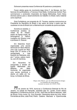 Estiveram presentes nessa Conferencia 40 pastores e presbyteros.
Foram eleitos guias do movimento leigo Arino F. de Moraes, da Con-
ferencia Annual Brasileira, e Francisco Faria Netto, Conferencia Central. Para
commemorar o centenário missionário da Egreja Methodista, foram feitos
diversos planos para o desenvolvimento do trabalho no Brasil, tanto material
como espiritual.
Esta Conferência, por proposta de J.E. Tavares, resolveu communicar ao
Presidente da República do Brasil o seu apoio de tomar a parte que lhe
coubesse na luta do Brasil com a Allemanha por occasião da guerra européa.
Durante as sessões, a
Conferencia recebeu as
visitas do Dr. Harper,
pastor da Egreja Unida, de
estrangeiros; A. Telford,
Laudelino de Oliveira Lima
e professor A. Weaver.
Em Setembro foram
organizadas uma escola
dominical em Barra Mansa,
uma Liga Juvenil em Rea-
lengo com 27 sócios e foi
reorganizada a Liga
Epworth de Petrópolis, que,
por 7 annos, esteve inacti-
va, com 25 membros.
Em Novembro foi
inaugurado o templo da
Egreja Methodista dos
Militares em Bello
Horizonte; foi organizada
uma escola dominical e
aberto um salão em Va-
lença, no Estado de Minas.
1919
A 23 de Janeiro de 1919, reuniu-se a Conferencia Districtal do Rio de
Janeiro, na cidade de Petropolis, presidida pelo Dr. Lander. Foram eleitos
delegados á Conferencia Annual, os Srs. José Dias de Moura Marques, João
de Souza, Firmo Junior, Dr. Cyro Gusmão, Clementino Alves de Lima, Arthur
Fernandes da Silva, João Pires, Pedro Caetano Machado e Epaminondas
Bispo John Moore, que tão efficientemente dirigiu
os trabalhos da nossa Igreja
durante os annos de 1918 a 1922.
 