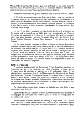 Moura. O Dr. Cyro Gusmão foi eleito guia leigo districtal. J.H. da Matta Junior foi
recommendado á Conferencia Annual para ser ordenado diácono e admittido em
experiência, e Epaminondas Moura, para ser ordenado diácono.
Nesse mesmo mez, foi inaugurada uma nova casa de oração em Faria Lemos.
A 26 de Fevereiro teve começo a Districtal de Bello Horizonte, reunida na
Egreja dos Militares, em Bello Horizonte, com a presença de 3 prégadores e 16
leigos. O irmão Nilo Abranches foi eleito guia leigo districtal. Para representar o
districto na Conferencia Annual, foram eleitos: Arino de Moraes, Leopoldino de
Araújo, Pedro Santanna, Marcos Arantes, João Becker, Edmundo Kulman, Paz
Fortuna e Pedro Araújo.
No dia 13 de Março reuniu-se em São Paulo de Muriahé a Districtal de
Carangola, sob a presidência de W.B. Lee, p.p., secretariado por Victorino
Gonçalves. Os delegados á Conferencia Annual foram: Affonso Pires (também
eleito guia leigo districtal), Henrique Fernandes Silva, A.H. de Oliveira, J. do
Couto, Antonio Menezes, Antenor Sias, Joaquim P. de Mendonça e Adão
Teixeira.
No dia 14 de Maio foi consagrada a Deus a Capella em Neves (Districto de
Bello Horizonte.) Na Egreja do Cattete, foi reorganizada a Sociedade Missionária
de Senhoras, que esteve inactiva por algum tempo. Em Guarany (Minas) foi
lançada a pedra do novo templo no dia 8 de Julho e no dia 13, foi organizada em
Poços de Caldas, a Associação Christã de Jovens. No mesmo mez, no dia 23, foi
reorganizada a Sociedade de Senhoras da Egreja de Realengo, cujos trabalhos
estavam paralysados havia algum tempo, e no dia 27 foi inaugurado o novo
templo da egreja de Bangu. Foi também nesse anno organizada a egreja de
Manhuassu, por Victorino Gonçalves.
1919 - 34ª sessão
A trigésima quarta sessão da Conferencia Annual Brasileira, reuniu-se em
Petrópolis, no dia 4 de Setembro de 1919. Presidiu-a o bispo Moore.
Compareceram 22 pastores e prégadores e 13 delegados leigos. Foram
admittidos em experiência: José H. da Matta Junior, Dr. Henrique L. da Costa,
José Rodrigues Ferreira e Epaminondas Moura. Foi proposto que no prazo de 5
annos a nossa Egreja, dentro dos limites da Conferencia Annual Brasileira,
dispensasse todo o auxílio financeiro da Egreja-mãe, devendo este mesmo auxílio
ser applicado na manutenção de novos campos de trabalho no nosso paiz. Esta
proposta foi recebida com alegria por todos.
As missionárias apresentaram relatório do trabalho por ellas feito, o qual
mereceu um voto de louvor.
Epaminondas Moura e José H. da Matta Junior foram ordenados diáconos. A
congregação de Valverdes, que estava ligada á egreja de Cataguazes, foi
separada nessa ocasião.
Em Dezembro foi aberto trabalho em Nitheroy, a cargo do Dr. J.W. Tarboux,
então pastor do Cattete. Nesse mesmo mez, no dia 14, foi recebido na Egreja
Methodista de Petrópolis, pelo pastor César Dacorso Filho, o ex-padre da Egreja
 
