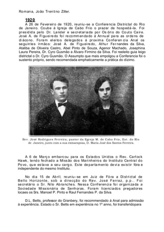 Romana, João Trentino Ziller.
1920
A 26 de Fevereiro de 1920, reuniu -se a Conferencia Districtal do Rio
de Janeiro. Coube á Igreja de Cabo Frio o prazer de hospedá-la. Foi
pr es idida pe lo Dr. La nder e se cr et ar iada po r Os óri o do Co ut o Ca ire.
Jo sé A. de Fi gu eire do fo i re comm en da do á Annu al pa ra as orde ns de
di áco no . Fo ram eleito s de lega do s á pr ox ima Co nf er en cia Anal os
seguintes irmãos: José A. de Figueiredo, Athur Fer nandes da Silva,
Ataliba de Oliveira Castro, Abel Pinto de Souza, Agenor Machado, Josephina
Laura Pereira, Dr. Cyro Gusmão e Álvaro Firmino da Silva. Foi reeleito guia leigo
districtal o Dr. Cyro Gusmão. O Assumpto que mais empolgou a Conferencia foi o
sustento próprio, sendo recomendada emphaticamente a prática do dízimo.
Rev. José Rodrigues Ferreira, pastor da Egreja M. de Cabo Frio, Est. do Rio
de Janeiro, junto com a sua exmaesposa, D. Maria José dos Santos Ferreira.
A 6 de Março embarcou para os Estados Unidos o Rev. Carlock
Hawk, tendo fechado a Missão dos Marinheiros do Instituto Central do
Po vo , qu e es ta va a se u ca rg o. Es te de par ta men to de vi a ex is tir fóra e
independente do mesmo Instituto.
No di a 15 de Ab ri l, re un iu - se em Ju iz de Fó ra a Dist ri ct al de
Bello Horizonte, sob a direcção do Rev. José Ferraz, p.p .. Foi
secretár io o Sr. Nilo Abra nches. Ness a Co nfer encia foi or gani zada a
Sociedade Missionária de Senhoras. Foram licenciados pregadores
locaes os Srs. Manoel P. Pinto e Raul Fernandes P. da Silva.
D.L. Betts, professor do Granbery, foi recommendado á Anal para admissão
á experiência. Estado o Sr. Betts em experiência no 1º anno, foi transferidopara
 
