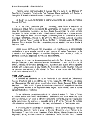 Passo Fundo, no Rio Grande do Sul.
Foram eleitos representantes á Annual Os Srs. Arno F. de Moraes, P.
Sant'Anna, Francisco Ferreira da Paz Fortuna, Oscar Andrade, J.J. Becker e
Seraphim R. Pereira. Nilo Abrantes foi reeleito guia districtal.
No dia 21 de Abril, foi lançada a pedra fundamental do templo do Instituto
Central do Povo.
A 28 de Abril, presidida por J.L. Kennedy, teve inicio a Districtal de
Cataguazes (novo nome do districto de Carangola), em Vargem Alegre. Foram
dias de verdadeiras bençams os dias dessa Conferencia; na mais perfeita
harmonia de vistas, em verdadeira união fraternal, sentindo-se a presença santa
do Divino Espírito. Essa Districtal elegeu como delegados á Conferencia Annual:
Henrique Fernandes, Antonio H. de Oliveira, Affonso Pires, Antonio Menezes,
João C. Barros, Adão Teixeira da Silva, Simões R. Barbosa, João G. Moraes,
Eugenio Sias e Antenor Sias. Recommendou para ser recebido em experiência, J.
Trentino Ziller.
Nesse anno conferencial foi organizada em Manhuassu a congregação
methodista e uma escola dominical pelo pastor Victorino Gonçalves, e foi
construída em Vargem Alegre, circuito de Laranjeiras, uma capella, a qual foi a
primeira construida depois do movimento do centenário.
Nesse anno, a morte levou o prezadissimo irmão Rev. Antonio Joaquim de
Araujo Filho para o seu descanso eterno. No decurso do seu ministério de 19
annos, passou por diversas perseguições, a primeira das quaes em sua própria
cidade. Em compensação o seu trabalho foi muito abençoado, havendo milhares
de pessoas que devem a elle, abaixo de Deus, a sua conversão. Foi jubilado
contra sua vontade em 1919.
1920 - 35ª sessão
A primeiro de Setembro de 1920, reuniu-se a 35ª sessão da Conferencia
Annual Brasileira, sob a presidência do revmo. bispo, Dr. J.M. Moore, na cidade
de Cataguazes. Os secretários escolhidos foram Cesar Dacorso Filho, José
Ferreira, D.L. Betts e P.E. Buyers. Achavam-se presentes 15 prégadores itirantes,
3 prégadores locaes e 14 representantes leigos. Tudo correu bem e foram
apresentados bons relatórios.
Foram recebidos os novos missionários: Jalmar Bowden, D.L. Betts e Walter
H. Moore, sendo este último transferido da Conferencia Annual de Kentucky, EUA,
em experiencia, no 2° anno, e admittido em plena connexão, depois de aprovado
pela commissão de exames e passado para o 3° anno. Também foi notada
officialmentea transferencia de J.L. Kennedy, da Conferência Central para esta.
J. Trentino Ziller foi recebido em experiência. Foram transferidos para Holston
Conference, Carlock Hawk e para a Central Brasileira, José Ferraz e A.
Bevilacqua. Foram ordenados diáconos: Walter Harvey Moore (itinerante) e J.A.
Figueiredo (local), e foram ordenados presbyteros, César Dacorso Filho, Osório
 